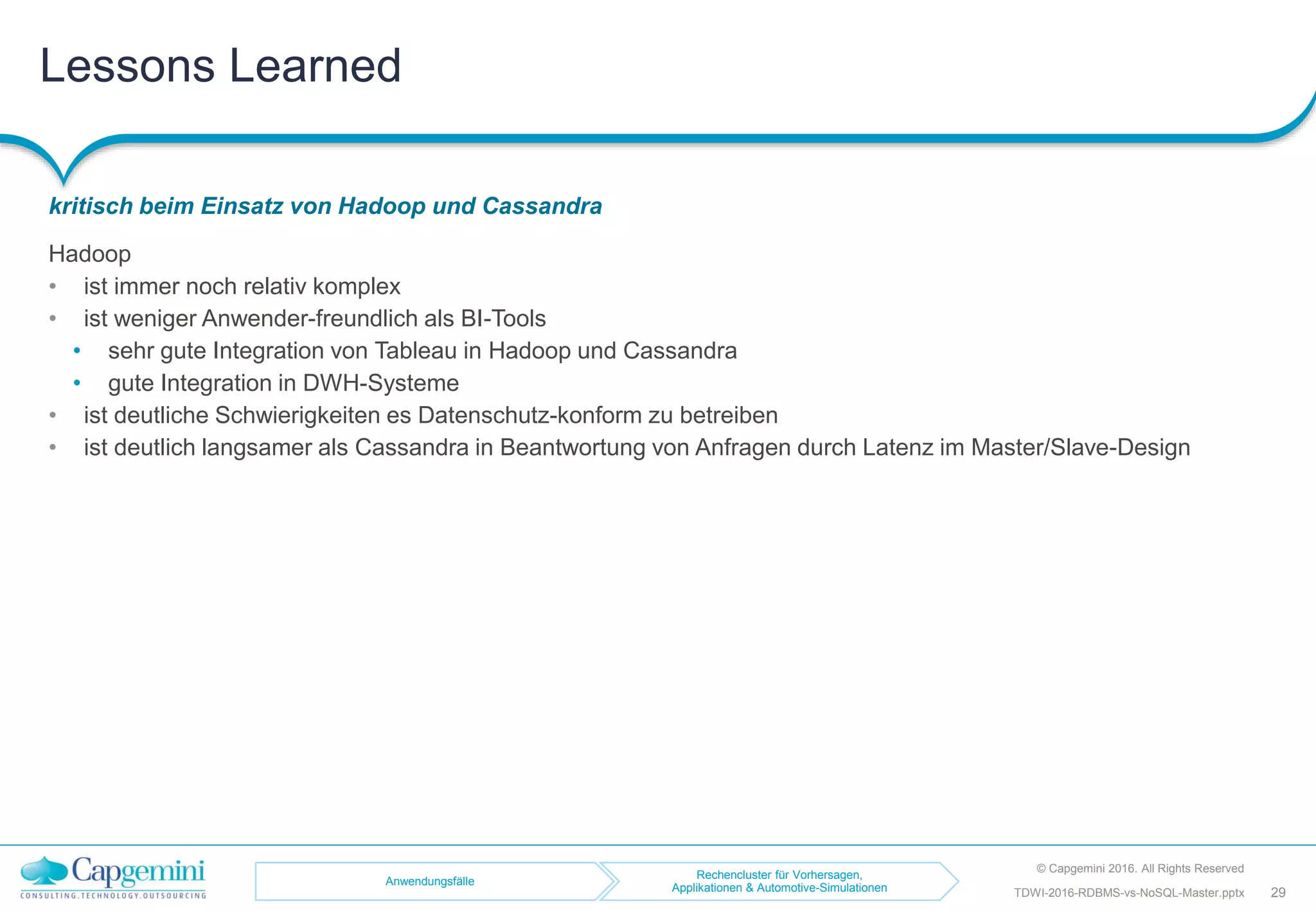 Lessons Learned
kritisch beim Einsatz von Hadoop und Cassandra
© Capgemini 2016. All Rights Reserved
29TDWI-2016-RDBMS-vs-NoSQL-Master.pptx
Hadoop
• ist immer noch relativ komplex
• ist weniger Anwender-freundlich als BI-Tools
• sehr gute Integration von Tableau in Hadoop und Cassandra
• gute Integration in DWH-Systeme
• ist deutliche Schwierigkeiten es Datenschutz-konform zu betreiben
• ist deutlich langsamer als Cassandra in Beantwortung von Anfragen durch Latenz im Master/Slave-Design
Anwendungsfälle
Rechencluster für Vorhersagen,
Applikationen & Automotive-Simulationen
 