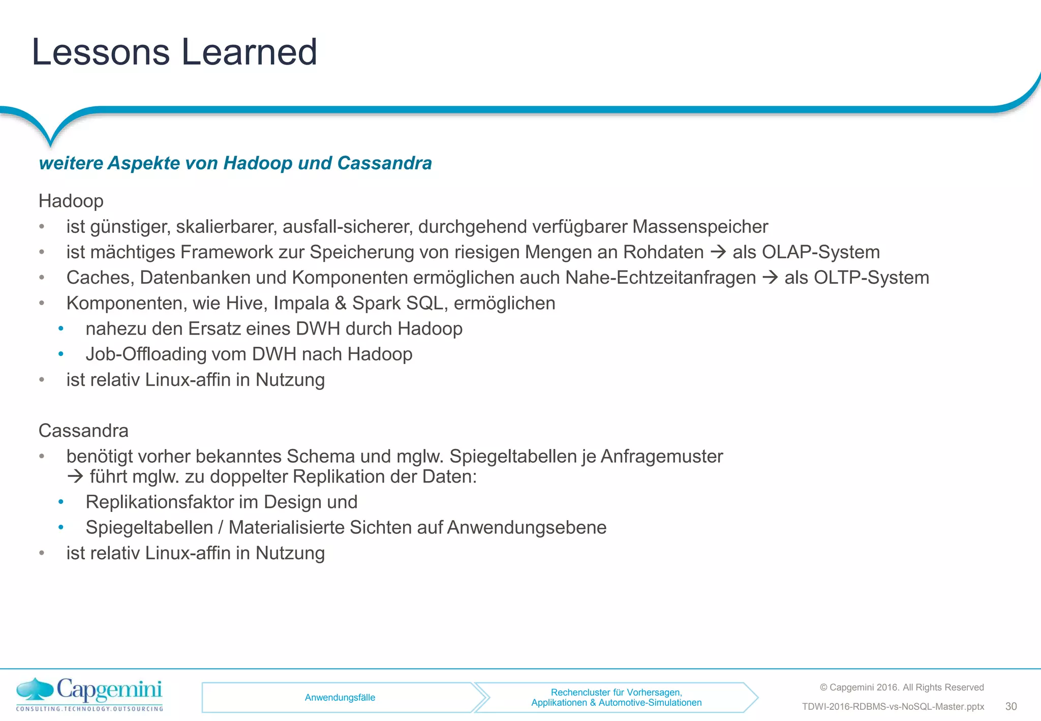 Lessons Learned
weitere Aspekte von Hadoop und Cassandra
© Capgemini 2016. All Rights Reserved
30TDWI-2016-RDBMS-vs-NoSQL-Master.pptx
Hadoop
• ist günstiger, skalierbarer, ausfall-sicherer, durchgehend verfügbarer Massenspeicher
• ist mächtiges Framework zur Speicherung von riesigen Mengen an Rohdaten  als OLAP-System
• Caches, Datenbanken und Komponenten ermöglichen auch Nahe-Echtzeitanfragen  als OLTP-System
• Komponenten, wie Hive, Impala & Spark SQL, ermöglichen
• nahezu den Ersatz eines DWH durch Hadoop
• Job-Offloading vom DWH nach Hadoop
• ist relativ Linux-affin in Nutzung
Cassandra
• benötigt vorher bekanntes Schema und mglw. Spiegeltabellen je Anfragemuster
 führt mglw. zu doppelter Replikation der Daten:
• Replikationsfaktor im Design und
• Spiegeltabellen / Materialisierte Sichten auf Anwendungsebene
• ist relativ Linux-affin in Nutzung
Anwendungsfälle
Rechencluster für Vorhersagen,
Applikationen & Automotive-Simulationen
 