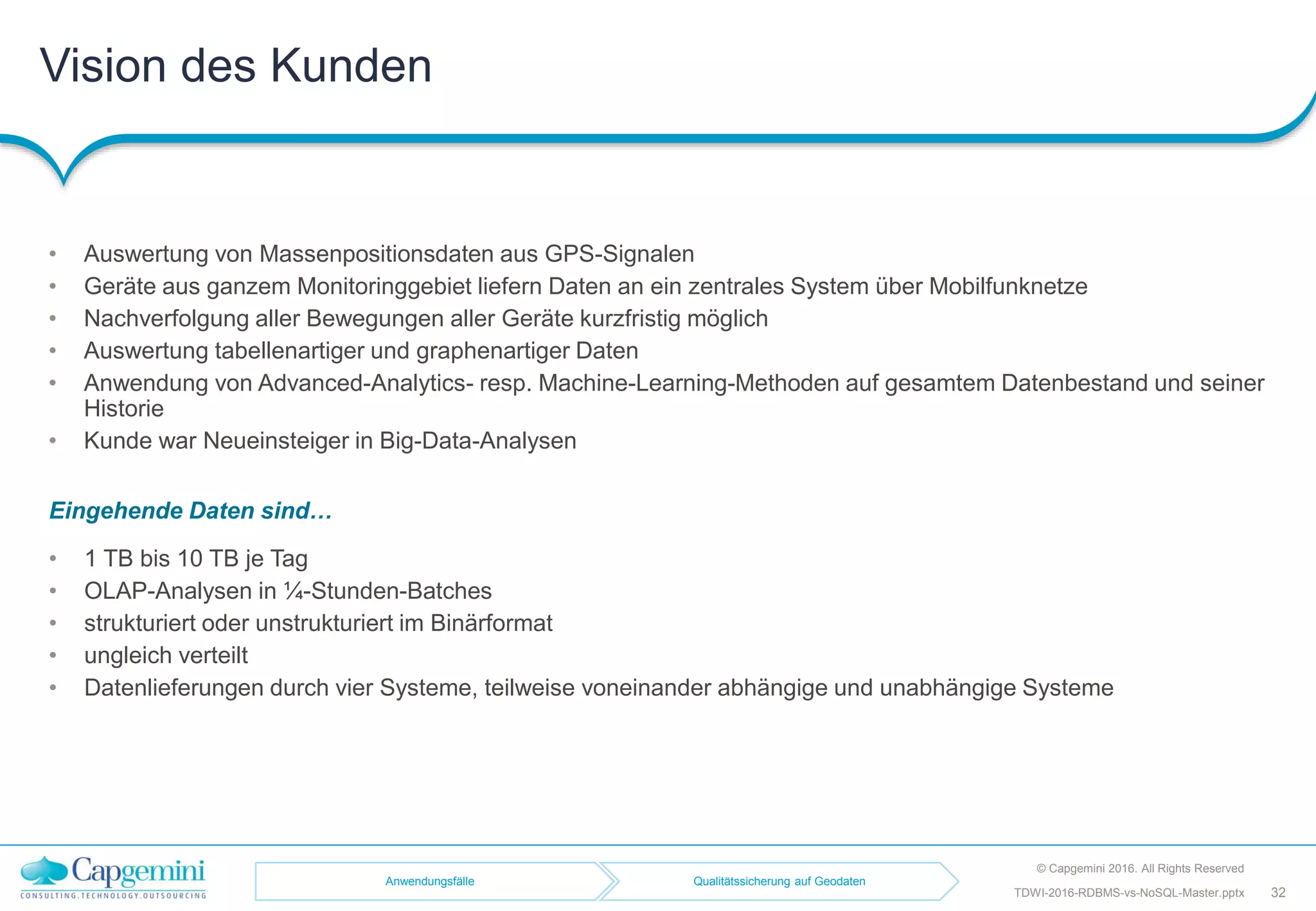 Vision des Kunden
• Auswertung von Massenpositionsdaten aus GPS-Signalen
• Geräte aus ganzem Monitoringgebiet liefern Daten an ein zentrales System über Mobilfunknetze
• Nachverfolgung aller Bewegungen aller Geräte kurzfristig möglich
• Auswertung tabellenartiger und graphenartiger Daten
• Anwendung von Advanced-Analytics- resp. Machine-Learning-Methoden auf gesamtem Datenbestand und seiner
Historie
• Kunde war Neueinsteiger in Big-Data-Analysen
© Capgemini 2016. All Rights Reserved
TDWI-2016-RDBMS-vs-NoSQL-Master.pptx 32
Anwendungsfälle Qualitätssicherung auf Geodaten
Eingehende Daten sind…
• 1 TB bis 10 TB je Tag
• OLAP-Analysen in ¼-Stunden-Batches
• strukturiert oder unstrukturiert im Binärformat
• ungleich verteilt
• Datenlieferungen durch vier Systeme, teilweise voneinander abhängige und unabhängige Systeme
 