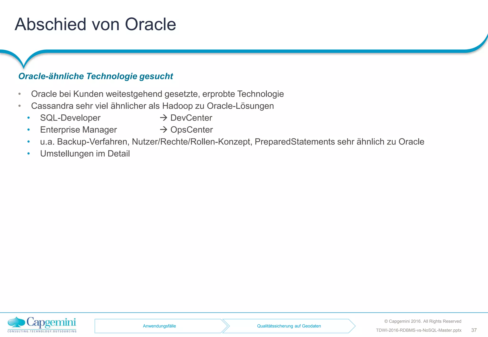 Abschied von Oracle
Oracle-ähnliche Technologie gesucht
• Oracle bei Kunden weitestgehend gesetzte, erprobte Technologie
• Cassandra sehr viel ähnlicher als Hadoop zu Oracle-Lösungen
• SQL-Developer  DevCenter
• Enterprise Manager  OpsCenter
• u.a. Backup-Verfahren, Nutzer/Rechte/Rollen-Konzept, PreparedStatements sehr ähnlich zu Oracle
• Umstellungen im Detail
© Capgemini 2016. All Rights Reserved
TDWI-2016-RDBMS-vs-NoSQL-Master.pptx 37
Anwendungsfälle Qualitätssicherung auf Geodaten
 