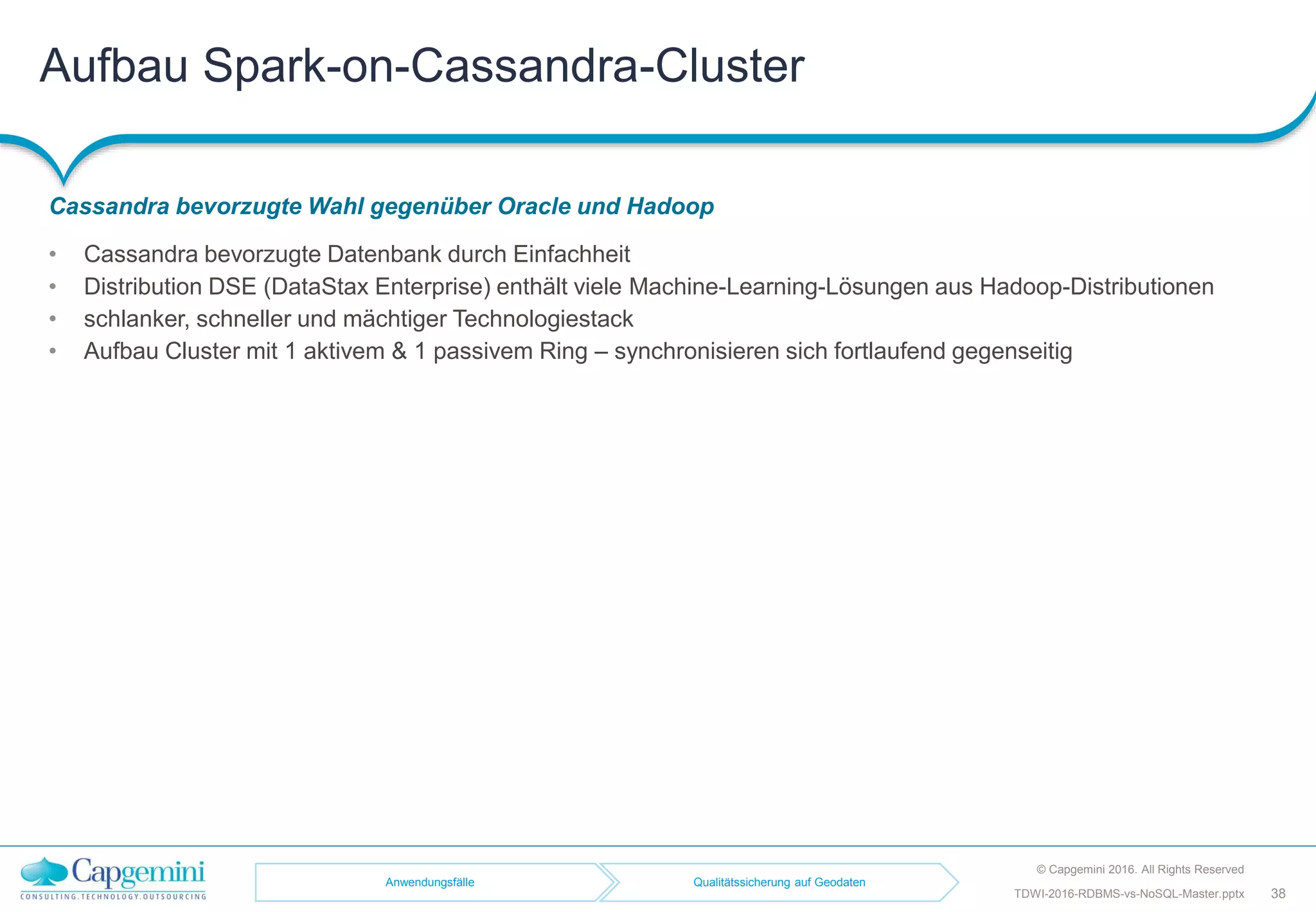 Aufbau Spark-on-Cassandra-Cluster
Cassandra bevorzugte Wahl gegenüber Oracle und Hadoop
© Capgemini 2016. All Rights Reserved
38TDWI-2016-RDBMS-vs-NoSQL-Master.pptx
• Cassandra bevorzugte Datenbank durch Einfachheit
• Distribution DSE (DataStax Enterprise) enthält viele Machine-Learning-Lösungen aus Hadoop-Distributionen
• schlanker, schneller und mächtiger Technologiestack
• Aufbau Cluster mit 1 aktivem & 1 passivem Ring – synchronisieren sich fortlaufend gegenseitig
Anwendungsfälle Qualitätssicherung auf Geodaten
 