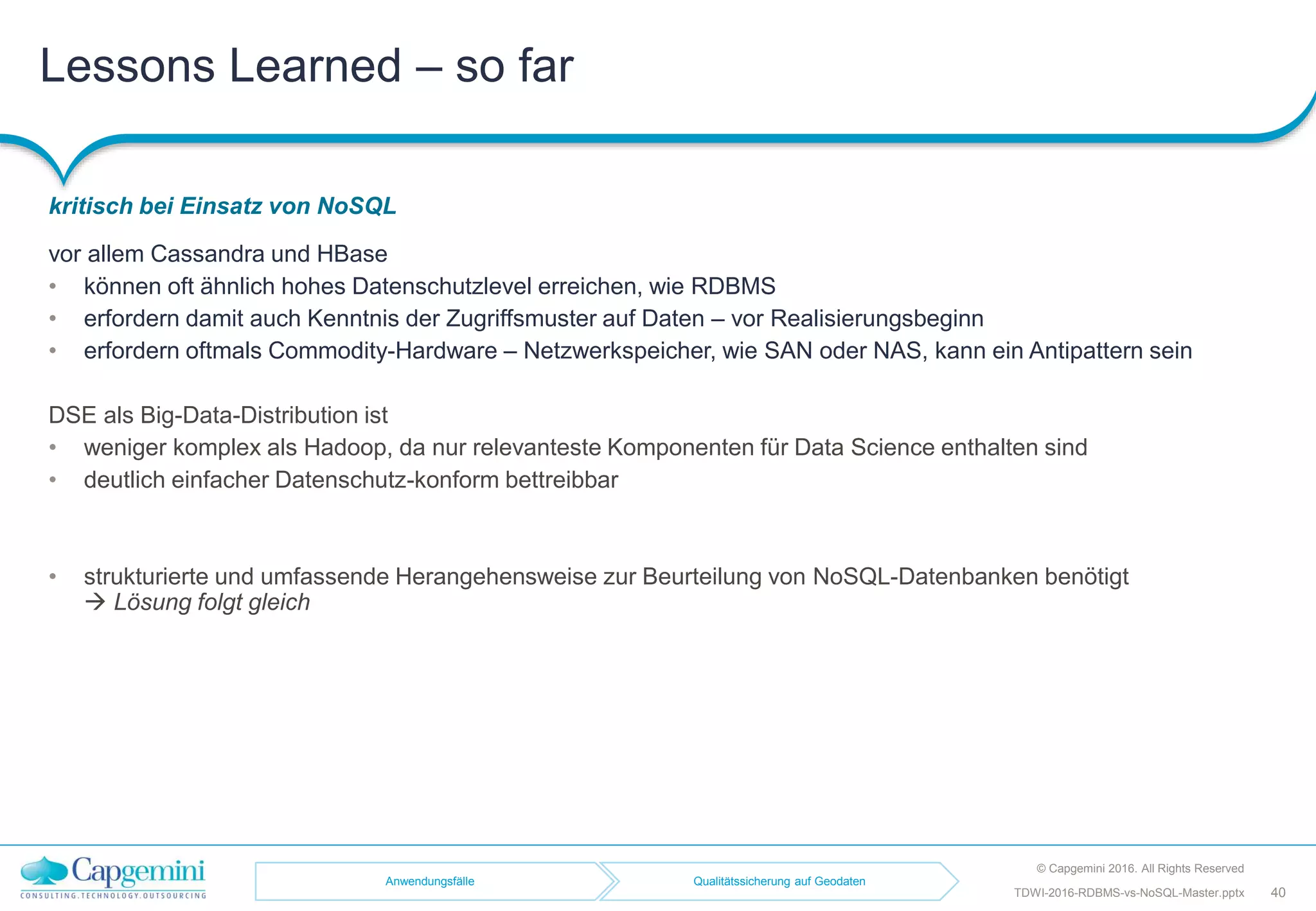 Lessons Learned – so far
kritisch bei Einsatz von NoSQL
© Capgemini 2016. All Rights Reserved
40TDWI-2016-RDBMS-vs-NoSQL-Master.pptx
vor allem Cassandra und HBase
• können oft ähnlich hohes Datenschutzlevel erreichen, wie RDBMS
• erfordern damit auch Kenntnis der Zugriffsmuster auf Daten – vor Realisierungsbeginn
• erfordern oftmals Commodity-Hardware – Netzwerkspeicher, wie SAN oder NAS, kann ein Antipattern sein
DSE als Big-Data-Distribution ist
• weniger komplex als Hadoop, da nur relevanteste Komponenten für Data Science enthalten sind
• deutlich einfacher Datenschutz-konform bettreibbar
• strukturierte und umfassende Herangehensweise zur Beurteilung von NoSQL-Datenbanken benötigt
 Lösung folgt gleich
Anwendungsfälle Qualitätssicherung auf Geodaten
 