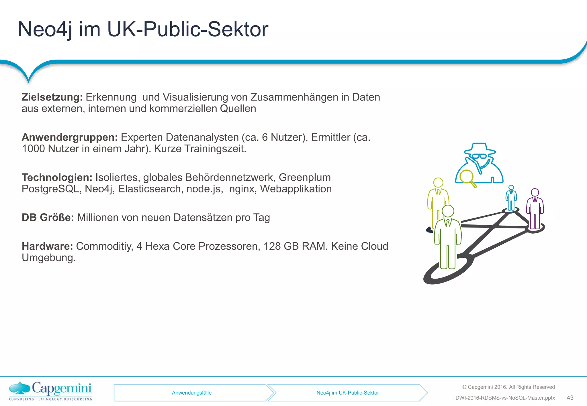 Neo4j im UK-Public-Sektor
© Capgemini 2016. All Rights Reserved
43TDWI-2016-RDBMS-vs-NoSQL-Master.pptx
Zielsetzung: Erkennung und Visualisierung von Zusammenhängen in Daten
aus externen, internen und kommerziellen Quellen
Anwendergruppen: Experten Datenanalysten (ca. 6 Nutzer), Ermittler (ca.
1000 Nutzer in einem Jahr). Kurze Trainingszeit.
Technologien: Isoliertes, globales Behördennetzwerk, Greenplum
PostgreSQL, Neo4j, Elasticsearch, node.js, nginx, Webapplikation
DB Größe: Millionen von neuen Datensätzen pro Tag
Hardware: Commoditiy, 4 Hexa Core Prozessoren, 128 GB RAM. Keine Cloud
Umgebung.
Anwendungsfälle Neo4j im UK-Public-Sektor
 