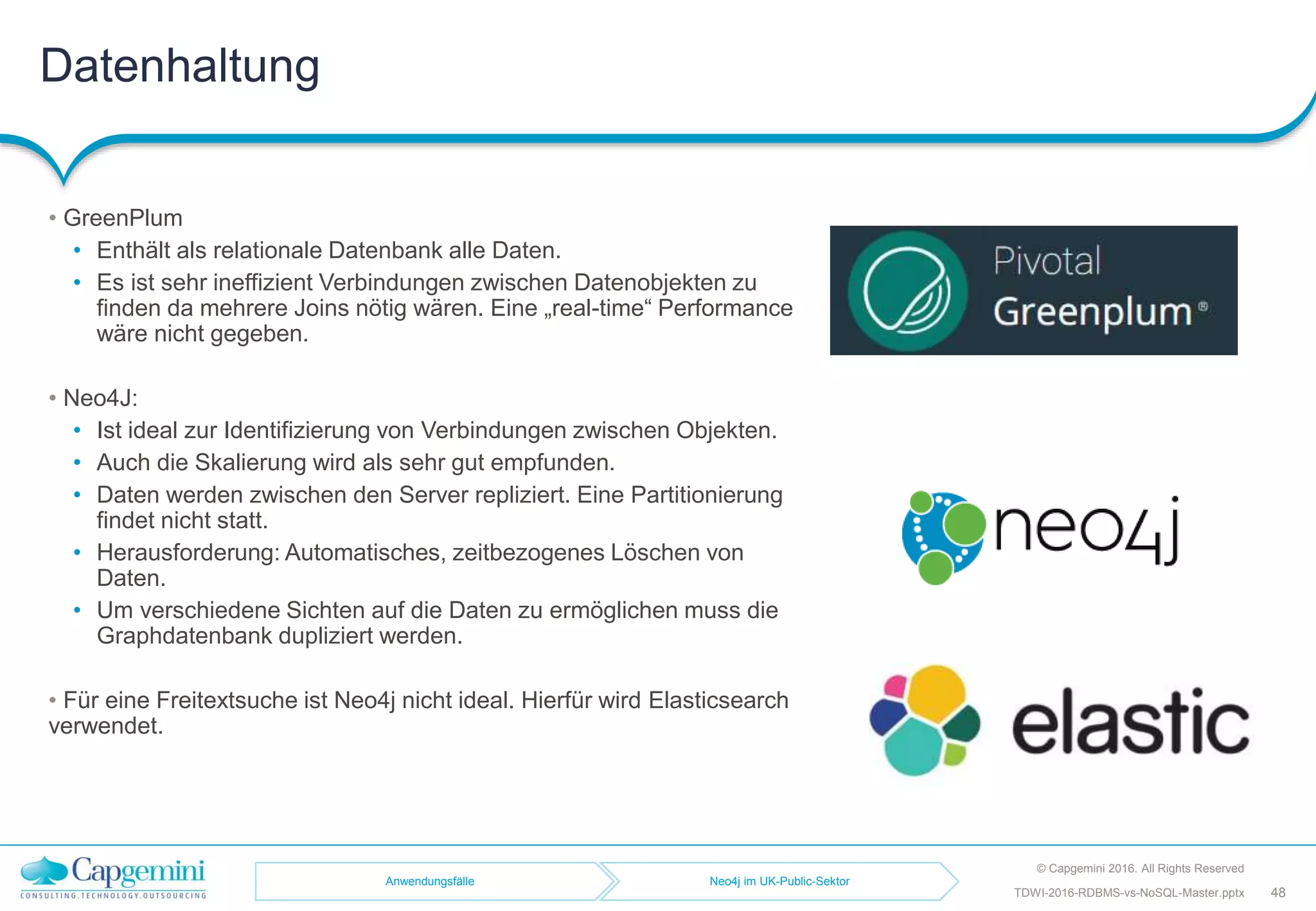 Datenhaltung
© Capgemini 2016. All Rights Reserved
48TDWI-2016-RDBMS-vs-NoSQL-Master.pptx
• GreenPlum
• Enthält als relationale Datenbank alle Daten.
• Es ist sehr ineffizient Verbindungen zwischen Datenobjekten zu
finden da mehrere Joins nötig wären. Eine „real-time“ Performance
wäre nicht gegeben.
• Neo4J:
• Ist ideal zur Identifizierung von Verbindungen zwischen Objekten.
• Auch die Skalierung wird als sehr gut empfunden.
• Daten werden zwischen den Server repliziert. Eine Partitionierung
findet nicht statt.
• Herausforderung: Automatisches, zeitbezogenes Löschen von
Daten.
• Um verschiedene Sichten auf die Daten zu ermöglichen muss die
Graphdatenbank dupliziert werden.
• Für eine Freitextsuche ist Neo4j nicht ideal. Hierfür wird Elasticsearch
verwendet.
Anwendungsfälle Neo4j im UK-Public-Sektor
 