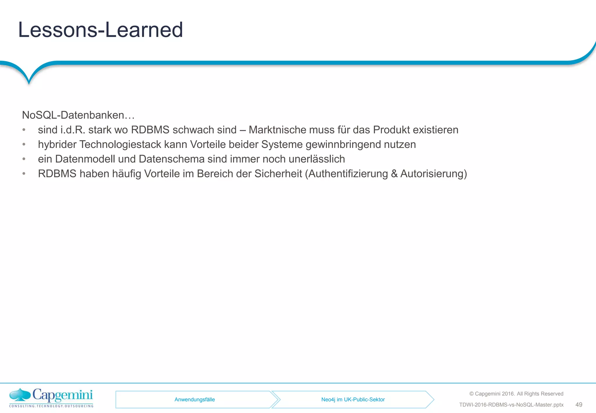 Lessons-Learned
© Capgemini 2016. All Rights Reserved
49TDWI-2016-RDBMS-vs-NoSQL-Master.pptx
NoSQL-Datenbanken…
• sind i.d.R. stark wo RDBMS schwach sind – Marktnische muss für das Produkt existieren
• hybrider Technologiestack kann Vorteile beider Systeme gewinnbringend nutzen
• ein Datenmodell und Datenschema sind immer noch unerlässlich
• RDBMS haben häufig Vorteile im Bereich der Sicherheit (Authentifizierung & Autorisierung)
Anwendungsfälle Neo4j im UK-Public-Sektor
 