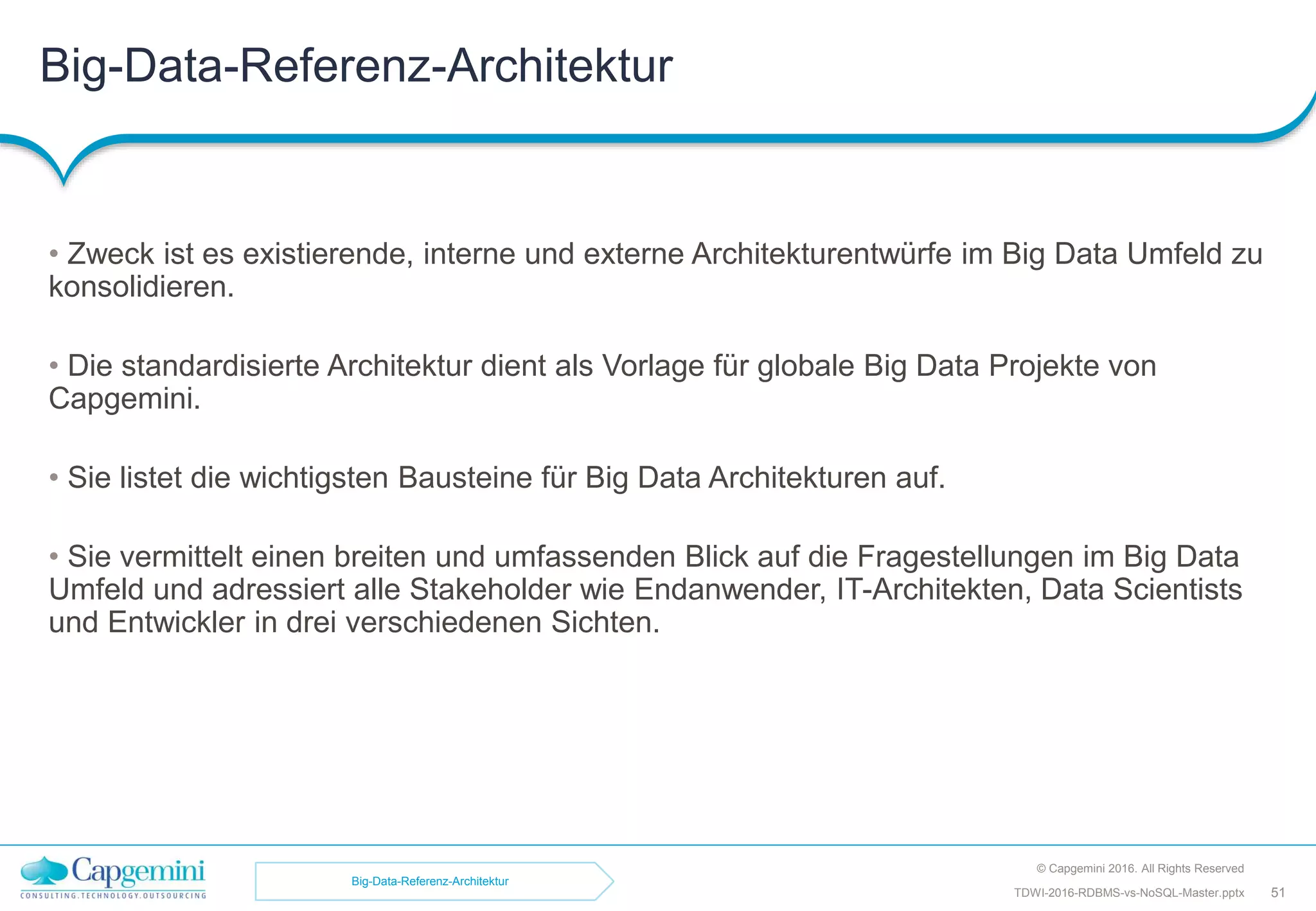 Big-Data-Referenz-Architektur
© Capgemini 2016. All Rights Reserved
51TDWI-2016-RDBMS-vs-NoSQL-Master.pptx
• Zweck ist es existierende, interne und externe Architekturentwürfe im Big Data Umfeld zu
konsolidieren.
• Die standardisierte Architektur dient als Vorlage für globale Big Data Projekte von
Capgemini.
• Sie listet die wichtigsten Bausteine für Big Data Architekturen auf.
• Sie vermittelt einen breiten und umfassenden Blick auf die Fragestellungen im Big Data
Umfeld und adressiert alle Stakeholder wie Endanwender, IT-Architekten, Data Scientists
und Entwickler in drei verschiedenen Sichten.
Big-Data-Referenz-Architektur
 