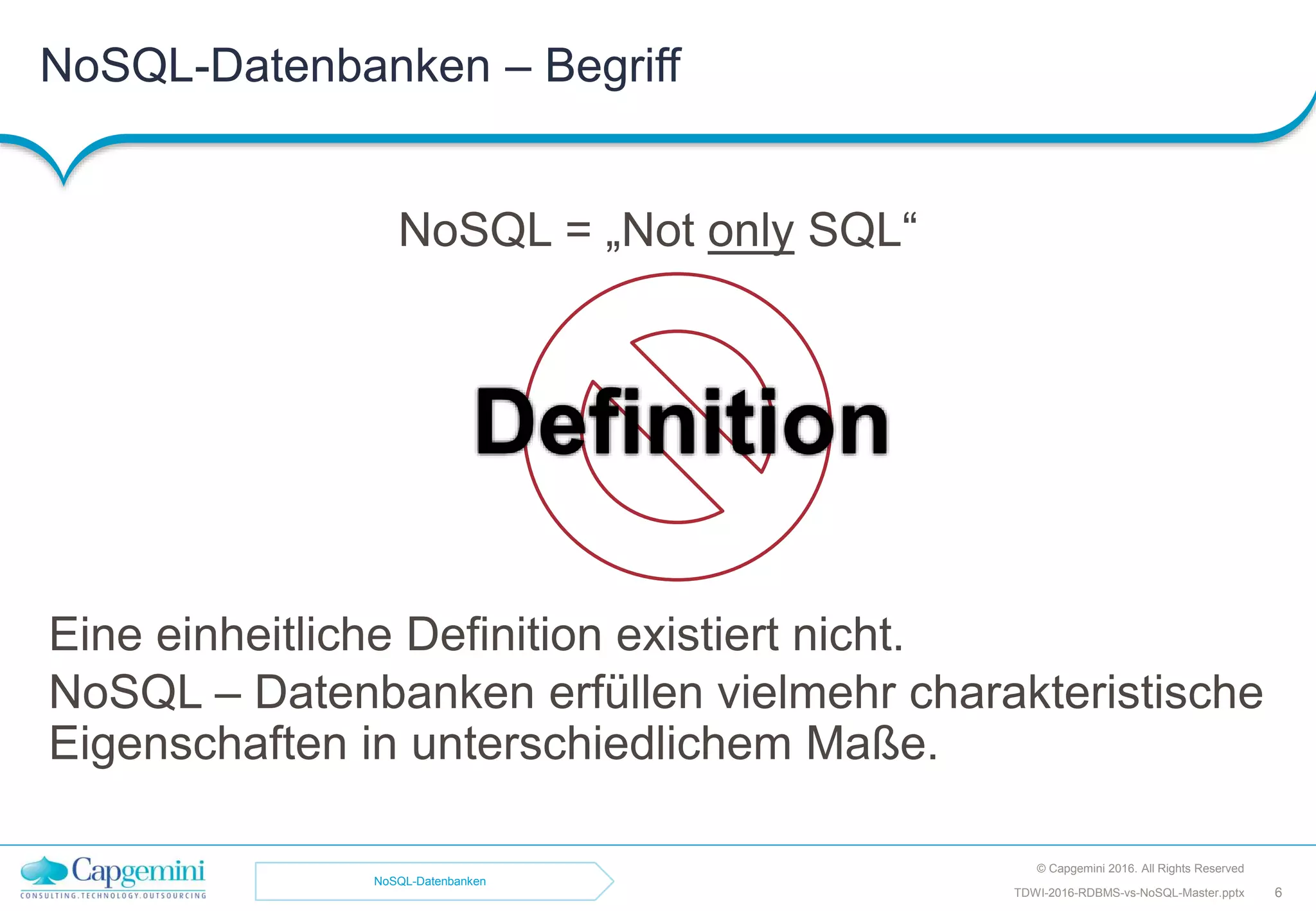 NoSQL = „Not only SQL“
Eine einheitliche Definition existiert nicht.
NoSQL – Datenbanken erfüllen vielmehr charakteristische
Eigenschaften in unterschiedlichem Maße.
Definition
NoSQL-Datenbanken – Begriff
© Capgemini 2016. All Rights Reserved
TDWI-2016-RDBMS-vs-NoSQL-Master.pptx 6
NoSQL-Datenbanken
 