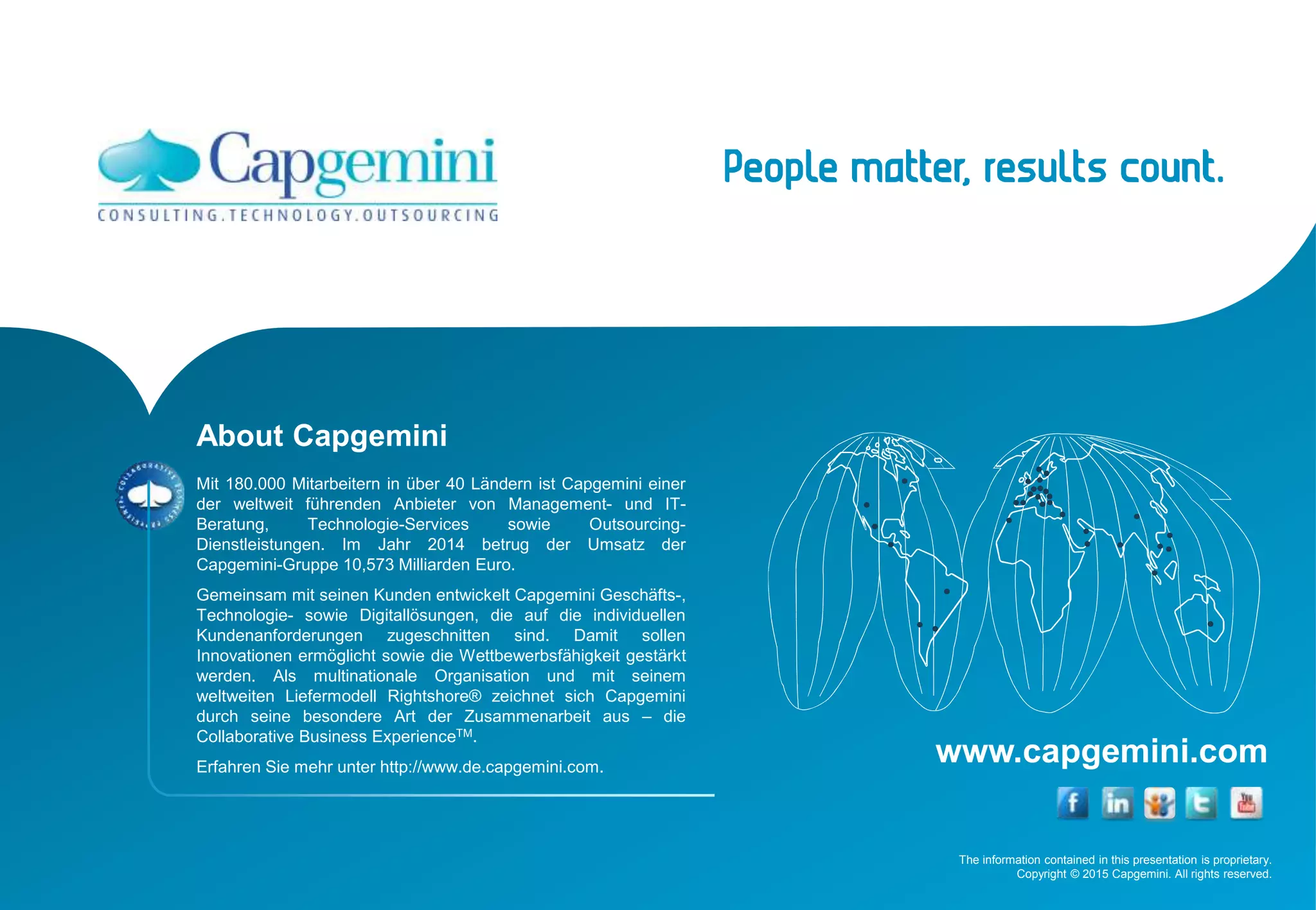 The information contained in this presentation is proprietary.
Copyright © 2015 Capgemini. All rights reserved.
www.capgemini.com
About Capgemini
Mit 180.000 Mitarbeitern in über 40 Ländern ist Capgemini einer
der weltweit führenden Anbieter von Management- und IT-
Beratung, Technologie-Services sowie Outsourcing-
Dienstleistungen. Im Jahr 2014 betrug der Umsatz der
Capgemini-Gruppe 10,573 Milliarden Euro.
Gemeinsam mit seinen Kunden entwickelt Capgemini Geschäfts-,
Technologie- sowie Digitallösungen, die auf die individuellen
Kundenanforderungen zugeschnitten sind. Damit sollen
Innovationen ermöglicht sowie die Wettbewerbsfähigkeit gestärkt
werden. Als multinationale Organisation und mit seinem
weltweiten Liefermodell Rightshore® zeichnet sich Capgemini
durch seine besondere Art der Zusammenarbeit aus – die
Collaborative Business ExperienceTM.
Erfahren Sie mehr unter http://www.de.capgemini.com.
 