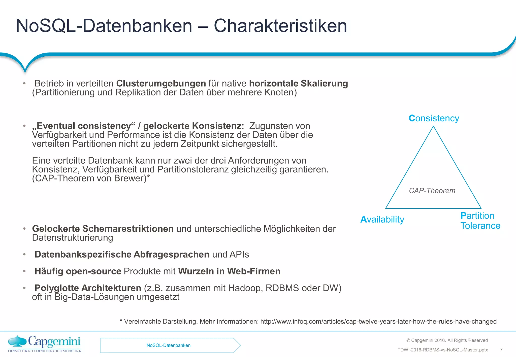 NoSQL-Datenbanken – Charakteristiken
• Betrieb in verteilten Clusterumgebungen für native horizontale Skalierung
(Partitionierung und Replikation der Daten über mehrere Knoten)
• „Eventual consistency“ / gelockerte Konsistenz: Zugunsten von
Verfügbarkeit und Performance ist die Konsistenz der Daten über die
verteilten Partitionen nicht zu jedem Zeitpunkt sichergestellt.
Eine verteilte Datenbank kann nur zwei der drei Anforderungen von
Konsistenz, Verfügbarkeit und Partitionstoleranz gleichzeitig garantieren.
(CAP-Theorem von Brewer)*
• Gelockerte Schemarestriktionen und unterschiedliche Möglichkeiten der
Datenstrukturierung
• Datenbankspezifische Abfragesprachen und APIs
• Häufig open-source Produkte mit Wurzeln in Web-Firmen
• Polyglotte Architekturen (z.B. zusammen mit Hadoop, RDBMS oder DW)
oft in Big-Data-Lösungen umgesetzt
Consistency
Availability Partition
Tolerance
* Vereinfachte Darstellung. Mehr Informationen: http://www.infoq.com/articles/cap-twelve-years-later-how-the-rules-have-changed
© Capgemini 2016. All Rights Reserved
TDWI-2016-RDBMS-vs-NoSQL-Master.pptx 7
CAP-Theorem
NoSQL-Datenbanken
 