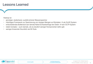 Lessons Learned
© Capgemini 2016. All Rights Reserved
20TDWI-2016-RDBMS-vs-NoSQL-Master.pptx
Hadoop ist
• günstiger, skalierbarer, ausfall-sicherer Massenspeicher
• mächtiges Framework zur Speicherung von riesigen Mengen an Rohdaten  als OLAP-System
• entscheidendes Bottleneck war damals Nahe-Echtzeitanfrage der Daten  kein OLTP-System
• relativ komplex – auch damals, als es deutlich weniger Komponenten dafür gab
• weniger Anwender-freundlich als BI-Tools
Anwendungsfälle
Knowledge-Management
für Automotive-Wissenschaft
 