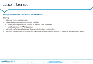 Lessons Learned
kritisch beim Einsatz von Hadoop und Cassandra
© Capgemini 2016. All Rights Reserved
29TDWI-2016-RDBMS-vs-NoSQL-Master.pptx
Hadoop
• ist immer noch relativ komplex
• ist weniger Anwender-freundlich als BI-Tools
• sehr gute Integration von Tableau in Hadoop und Cassandra
• gute Integration in DWH-Systeme
• ist deutliche Schwierigkeiten es Datenschutz-konform zu betreiben
• ist deutlich langsamer als Cassandra in Beantwortung von Anfragen durch Latenz im Master/Slave-Design
Anwendungsfälle
Rechencluster für Vorhersagen,
Applikationen & Automotive-Simulationen
 