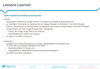 Lessons Learned
weitere Aspekte von Hadoop und Cassandra
© Capgemini 2016. All Rights Reserved
30TDWI-2016-RDBMS-vs-NoSQL-Master.pptx
Hadoop
• ist günstiger, skalierbarer, ausfall-sicherer, durchgehend verfügbarer Massenspeicher
• ist mächtiges Framework zur Speicherung von riesigen Mengen an Rohdaten  als OLAP-System
• Caches, Datenbanken und Komponenten ermöglichen auch Nahe-Echtzeitanfragen  als OLTP-System
• Komponenten, wie Hive, Impala & Spark SQL, ermöglichen
• nahezu den Ersatz eines DWH durch Hadoop
• Job-Offloading vom DWH nach Hadoop
• ist relativ Linux-affin in Nutzung
Cassandra
• benötigt vorher bekanntes Schema und mglw. Spiegeltabellen je Anfragemuster
 führt mglw. zu doppelter Replikation der Daten:
• Replikationsfaktor im Design und
• Spiegeltabellen / Materialisierte Sichten auf Anwendungsebene
• ist relativ Linux-affin in Nutzung
Anwendungsfälle
Rechencluster für Vorhersagen,
Applikationen & Automotive-Simulationen
 