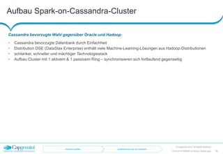 Aufbau Spark-on-Cassandra-Cluster
Cassandra bevorzugte Wahl gegenüber Oracle und Hadoop
© Capgemini 2016. All Rights Reserved
38TDWI-2016-RDBMS-vs-NoSQL-Master.pptx
• Cassandra bevorzugte Datenbank durch Einfachheit
• Distribution DSE (DataStax Enterprise) enthält viele Machine-Learning-Lösungen aus Hadoop-Distributionen
• schlanker, schneller und mächtiger Technologiestack
• Aufbau Cluster mit 1 aktivem & 1 passivem Ring – synchronisieren sich fortlaufend gegenseitig
Anwendungsfälle Qualitätssicherung auf Geodaten
 