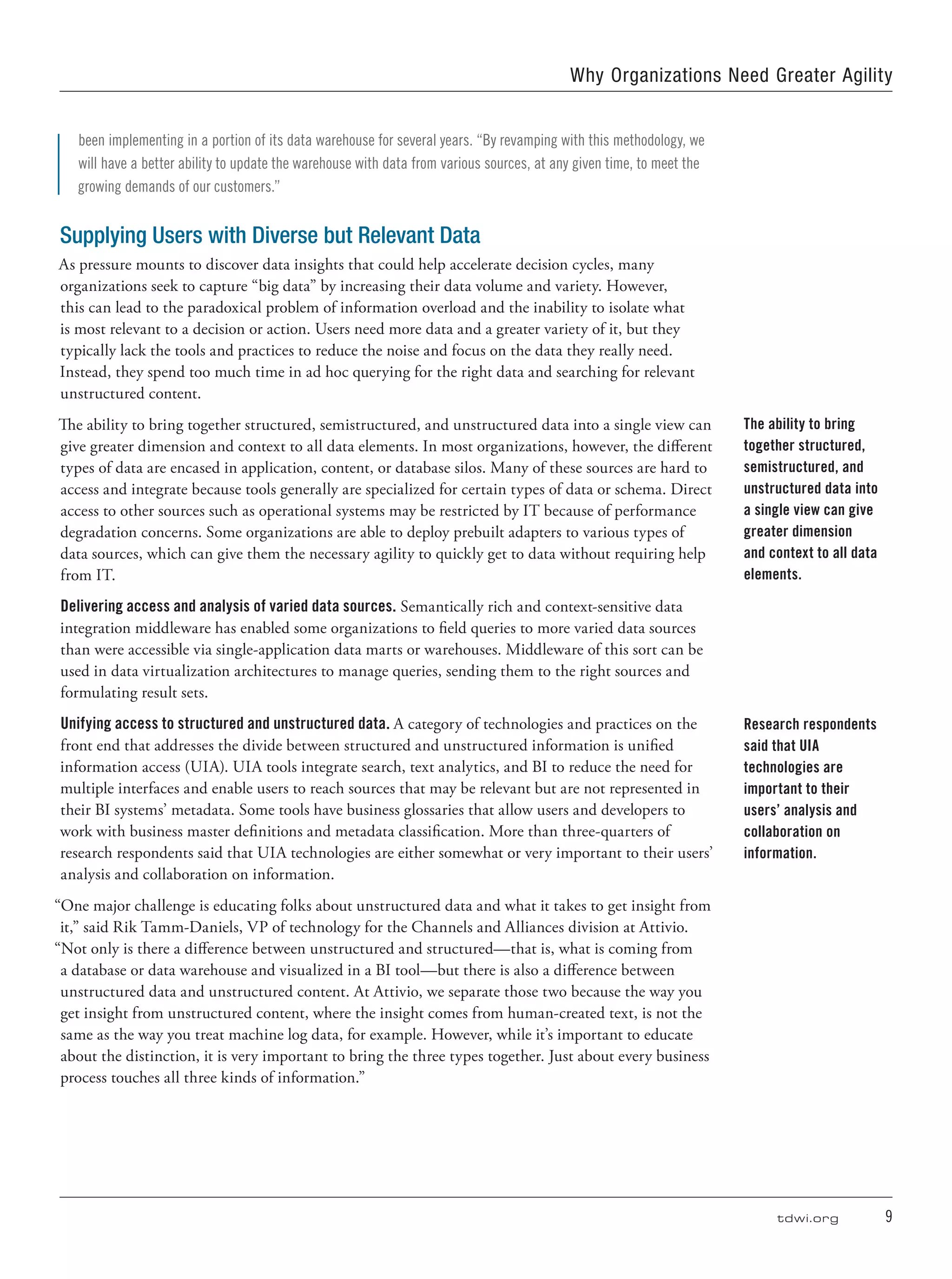 tdwi.org	 9
Why Organizations Need Greater Agility
been implementing in a portion of its data warehouse for several years. “By revamping with this methodology, we
will have a better ability to update the warehouse with data from various sources, at any given time, to meet the
growing demands of our customers.”
Supplying Users with Diverse but Relevant Data
As pressure mounts to discover data insights that could help accelerate decision cycles, many
organizations seek to capture “big data” by increasing their data volume and variety. However,
this can lead to the paradoxical problem of information overload and the inability to isolate what
is most relevant to a decision or action. Users need more data and a greater variety of it, but they
typically lack the tools and practices to reduce the noise and focus on the data they really need.
Instead, they spend too much time in ad hoc querying for the right data and searching for relevant
unstructured content.
The ability to bring together structured, semistructured, and unstructured data into a single view can
give greater dimension and context to all data elements. In most organizations, however, the different
types of data are encased in application, content, or database silos. Many of these sources are hard to
access and integrate because tools generally are specialized for certain types of data or schema. Direct
access to other sources such as operational systems may be restricted by IT because of performance
degradation concerns. Some organizations are able to deploy prebuilt adapters to various types of
data sources, which can give them the necessary agility to quickly get to data without requiring help
from IT.
Delivering access and analysis of varied data sources. Semantically rich and context-sensitive data
integration middleware has enabled some organizations to field queries to more varied data sources
than were accessible via single-application data marts or warehouses. Middleware of this sort can be
used in data virtualization architectures to manage queries, sending them to the right sources and
formulating result sets.
Unifying access to structured and unstructured data. A category of technologies and practices on the
front end that addresses the divide between structured and unstructured information is unified
information access (UIA). UIA tools integrate search, text analytics, and BI to reduce the need for
multiple interfaces and enable users to reach sources that may be relevant but are not represented in
their BI systems’ metadata. Some tools have business glossaries that allow users and developers to
work with business master definitions and metadata classification. More than three-quarters of
research respondents said that UIA technologies are either somewhat or very important to their users’
analysis and collaboration on information.
“One major challenge is educating folks about unstructured data and what it takes to get insight from
it,” said Rik Tamm-Daniels, VP of technology for the Channels and Alliances division at Attivio.
“Not only is there a difference between unstructured and structured—that is, what is coming from
a database or data warehouse and visualized in a BI tool—but there is also a difference between
unstructured data and unstructured content. At Attivio, we separate those two because the way you
get insight from unstructured content, where the insight comes from human-created text, is not the
same as the way you treat machine log data, for example. However, while it’s important to educate
about the distinction, it is very important to bring the three types together. Just about every business
process touches all three kinds of information.”
The ability to bring
together structured,
semistructured, and
unstructured data into
a single view can give
greater dimension
and context to all data
elements.
Research respondents
said that UIA
technologies are
important to their
users’ analysis and
collaboration on
information.
 