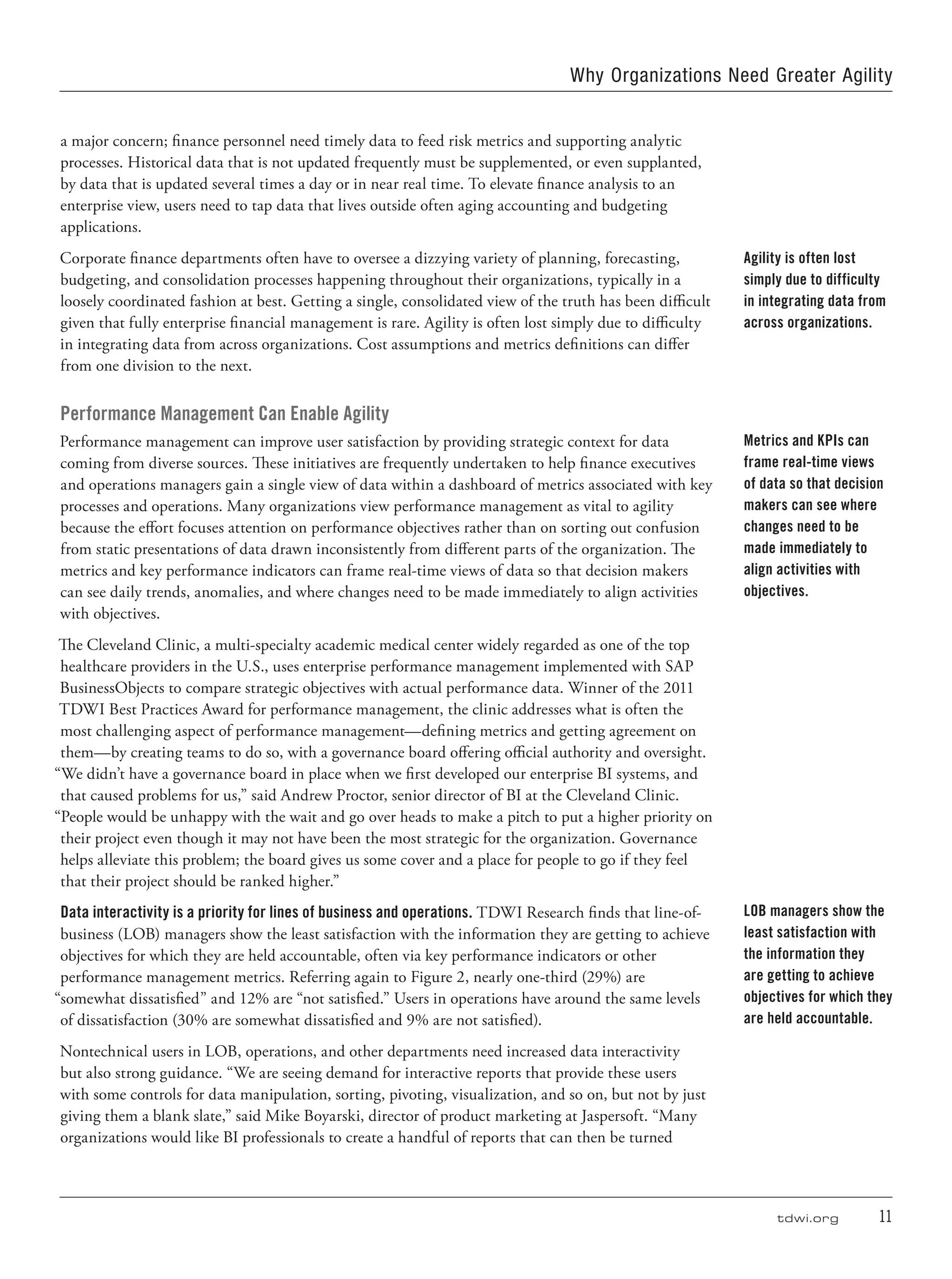 tdwi.org	 11
Why Organizations Need Greater Agility
a major concern; finance personnel need timely data to feed risk metrics and supporting analytic
processes. Historical data that is not updated frequently must be supplemented, or even supplanted,
by data that is updated several times a day or in near real time. To elevate finance analysis to an
enterprise view, users need to tap data that lives outside often aging accounting and budgeting
applications.
Corporate finance departments often have to oversee a dizzying variety of planning, forecasting,
budgeting, and consolidation processes happening throughout their organizations, typically in a
loosely coordinated fashion at best. Getting a single, consolidated view of the truth has been difficult
given that fully enterprise financial management is rare. Agility is often lost simply due to difficulty
in integrating data from across organizations. Cost assumptions and metrics definitions can differ
from one division to the next.
Performance Management Can Enable Agility
Performance management can improve user satisfaction by providing strategic context for data
coming from diverse sources. These initiatives are frequently undertaken to help finance executives
and operations managers gain a single view of data within a dashboard of metrics associated with key
processes and operations. Many organizations view performance management as vital to agility
because the effort focuses attention on performance objectives rather than on sorting out confusion
from static presentations of data drawn inconsistently from different parts of the organization. The
metrics and key performance indicators can frame real-time views of data so that decision makers
can see daily trends, anomalies, and where changes need to be made immediately to align activities
with objectives.
The Cleveland Clinic, a multi-specialty academic medical center widely regarded as one of the top
healthcare providers in the U.S., uses enterprise performance management implemented with SAP
BusinessObjects to compare strategic objectives with actual performance data. Winner of the 2011
TDWI Best Practices Award for performance management, the clinic addresses what is often the
most challenging aspect of performance management—defining metrics and getting agreement on
them—by creating teams to do so, with a governance board offering official authority and oversight.
“We didn’t have a governance board in place when we first developed our enterprise BI systems, and
that caused problems for us,” said Andrew Proctor, senior director of BI at the Cleveland Clinic.
“People would be unhappy with the wait and go over heads to make a pitch to put a higher priority on
their project even though it may not have been the most strategic for the organization. Governance
helps alleviate this problem; the board gives us some cover and a place for people to go if they feel
that their project should be ranked higher.”
Data interactivity is a priority for lines of business and operations. TDWI Research finds that line-of-
business (LOB) managers show the least satisfaction with the information they are getting to achieve
objectives for which they are held accountable, often via key performance indicators or other
performance management metrics. Referring again to Figure 2, nearly one-third (29%) are
“somewhat dissatisfied” and 12% are “not satisfied.” Users in operations have around the same levels
of dissatisfaction (30% are somewhat dissatisfied and 9% are not satisfied).
Nontechnical users in LOB, operations, and other departments need increased data interactivity
but also strong guidance. “We are seeing demand for interactive reports that provide these users
with some controls for data manipulation, sorting, pivoting, visualization, and so on, but not by just
giving them a blank slate,” said Mike Boyarski, director of product marketing at Jaspersoft. “Many
organizations would like BI professionals to create a handful of reports that can then be turned
Agility is often lost
simply due to difficulty
in integrating data from
across organizations.
Metrics and KPIs can
frame real-time views
of data so that decision
makers can see where
changes need to be
made immediately to
align activities with
objectives.
LOB managers show the
least satisfaction with
the information they
are getting to achieve
objectives for which they
are held accountable.
 