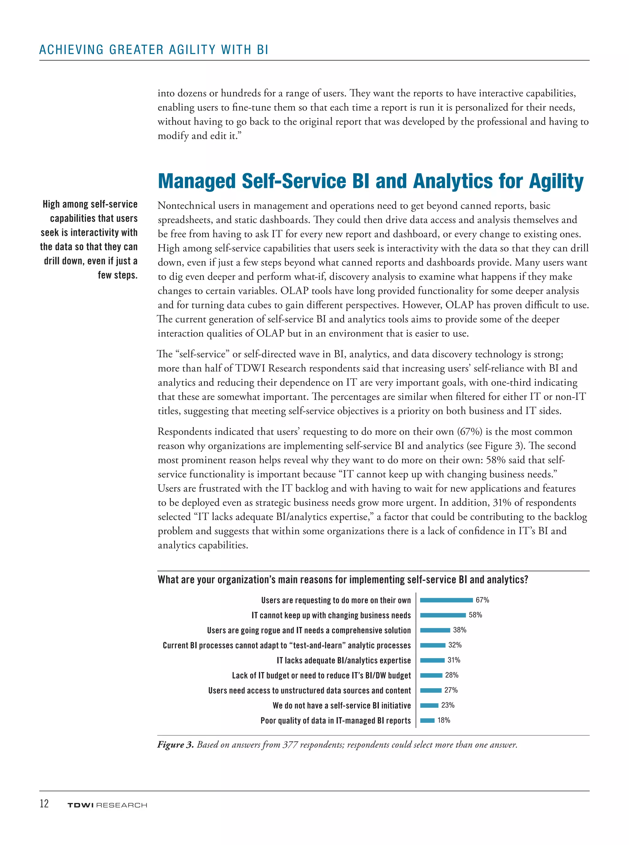12	 TDWI research
Achieving Greater Agility with BI
into dozens or hundreds for a range of users. They want the reports to have interactive capabilities,
enabling users to fine-tune them so that each time a report is run it is personalized for their needs,
without having to go back to the original report that was developed by the professional and having to
modify and edit it.”
Managed Self-Service BI and Analytics for Agility
Nontechnical users in management and operations need to get beyond canned reports, basic
spreadsheets, and static dashboards. They could then drive data access and analysis themselves and
be free from having to ask IT for every new report and dashboard, or every change to existing ones.
High among self-service capabilities that users seek is interactivity with the data so that they can drill
down, even if just a few steps beyond what canned reports and dashboards provide. Many users want
to dig even deeper and perform what-if, discovery analysis to examine what happens if they make
changes to certain variables. OLAP tools have long provided functionality for some deeper analysis
and for turning data cubes to gain different perspectives. However, OLAP has proven difficult to use.
The current generation of self-service BI and analytics tools aims to provide some of the deeper
interaction qualities of OLAP but in an environment that is easier to use.
The “self-service” or self-directed wave in BI, analytics, and data discovery technology is strong;
more than half of TDWI Research respondents said that increasing users’ self-reliance with BI and
analytics and reducing their dependence on IT are very important goals, with one-third indicating
that these are somewhat important. The percentages are similar when filtered for either IT or non-IT
titles, suggesting that meeting self-service objectives is a priority on both business and IT sides.
Respondents indicated that users’ requesting to do more on their own (67%) is the most common
reason why organizations are implementing self-service BI and analytics (see Figure 3). The second
most prominent reason helps reveal why they want to do more on their own: 58% said that self-
service functionality is important because “IT cannot keep up with changing business needs.”
Users are frustrated with the IT backlog and with having to wait for new applications and features
to be deployed even as strategic business needs grow more urgent. In addition, 31% of respondents
selected “IT lacks adequate BI/analytics expertise,” a factor that could be contributing to the backlog
problem and suggests that within some organizations there is a lack of confidence in IT’s BI and
analytics capabilities.
What are your organization’s main reasons for implementing self-service BI and analytics?
Users are requesting to do more on their own 67%
IT cannot keep up with changing business needs 58%
Users are going rogue and IT needs a comprehensive solution 38%
Current BI processes cannot adapt to “test-and-learn” analytic processes 32%
IT lacks adequate BI/analytics expertise 31%
Lack of IT budget or need to reduce IT’s BI/DW budget 28%
Users need access to unstructured data sources and content 27%
We do not have a self-service BI initiative 23%
Poor quality of data in IT-managed BI reports 18%
Figure 3. Based on answers from 377 respondents; respondents could select more than one answer.
High among self-service
capabilities that users
seek is interactivity with
the data so that they can
drill down, even if just a
few steps.
 