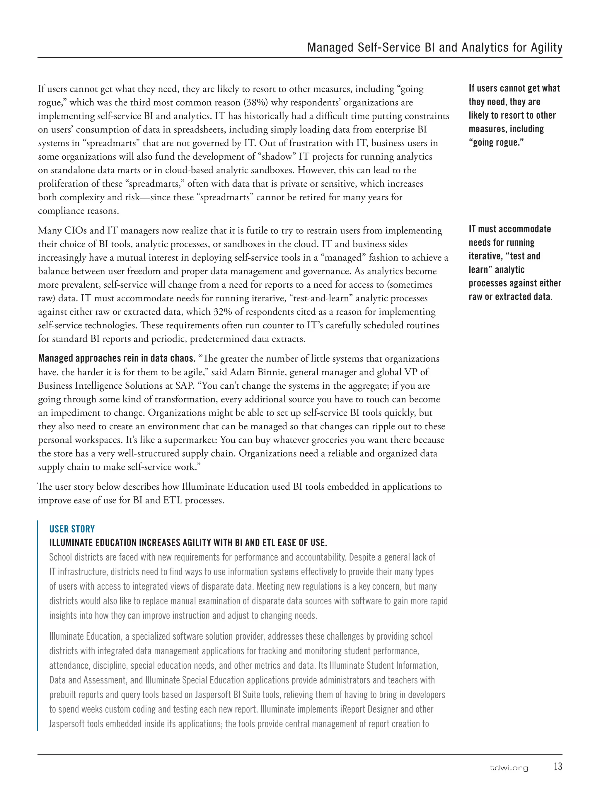 tdwi.org	 13
Managed Self-Service BI and Analytics for Agility
If users cannot get what they need, they are likely to resort to other measures, including “going
rogue,” which was the third most common reason (38%) why respondents’ organizations are
implementing self-service BI and analytics. IT has historically had a difficult time putting constraints
on users’ consumption of data in spreadsheets, including simply loading data from enterprise BI
systems in “spreadmarts” that are not governed by IT. Out of frustration with IT, business users in
some organizations will also fund the development of “shadow” IT projects for running analytics
on standalone data marts or in cloud-based analytic sandboxes. However, this can lead to the
proliferation of these “spreadmarts,” often with data that is private or sensitive, which increases
both complexity and risk—since these “spreadmarts” cannot be retired for many years for
compliance reasons.
Many CIOs and IT managers now realize that it is futile to try to restrain users from implementing
their choice of BI tools, analytic processes, or sandboxes in the cloud. IT and business sides
increasingly have a mutual interest in deploying self-service tools in a “managed” fashion to achieve a
balance between user freedom and proper data management and governance. As analytics become
more prevalent, self-service will change from a need for reports to a need for access to (sometimes
raw) data. IT must accommodate needs for running iterative, “test-and-learn” analytic processes
against either raw or extracted data, which 32% of respondents cited as a reason for implementing
self-service technologies. These requirements often run counter to IT’s carefully scheduled routines
for standard BI reports and periodic, predetermined data extracts.
Managed approaches rein in data chaos. “The greater the number of little systems that organizations
have, the harder it is for them to be agile,” said Adam Binnie, general manager and global VP of
Business Intelligence Solutions at SAP. “You can’t change the systems in the aggregate; if you are
going through some kind of transformation, every additional source you have to touch can become
an impediment to change. Organizations might be able to set up self-service BI tools quickly, but
they also need to create an environment that can be managed so that changes can ripple out to these
personal workspaces. It’s like a supermarket: You can buy whatever groceries you want there because
the store has a very well-structured supply chain. Organizations need a reliable and organized data
supply chain to make self-service work.”
The user story below describes how Illuminate Education used BI tools embedded in applications to
improve ease of use for BI and ETL processes.
USER STORY
Illuminate Education Increases Agility with BI and ETL Ease of Use.
School districts are faced with new requirements for performance and accountability. Despite a general lack of
IT infrastructure, districts need to find ways to use information systems effectively to provide their many types
of users with access to integrated views of disparate data. Meeting new regulations is a key concern, but many
districts would also like to replace manual examination of disparate data sources with software to gain more rapid
insights into how they can improve instruction and adjust to changing needs.
Illuminate Education, a specialized software solution provider, addresses these challenges by providing school
districts with integrated data management applications for tracking and monitoring student performance,
attendance, discipline, special education needs, and other metrics and data. Its Illuminate Student Information,
Data and Assessment, and Illuminate Special Education applications provide administrators and teachers with
prebuilt reports and query tools based on Jaspersoft BI Suite tools, relieving them of having to bring in developers
to spend weeks custom coding and testing each new report. Illuminate implements iReport Designer and other
Jaspersoft tools embedded inside its applications; the tools provide central management of report creation to
If users cannot get what
they need, they are
likely to resort to other
measures, including
“going rogue.”
IT must accommodate
needs for running
iterative, “test and
learn” analytic
processes against either
raw or extracted data.
 