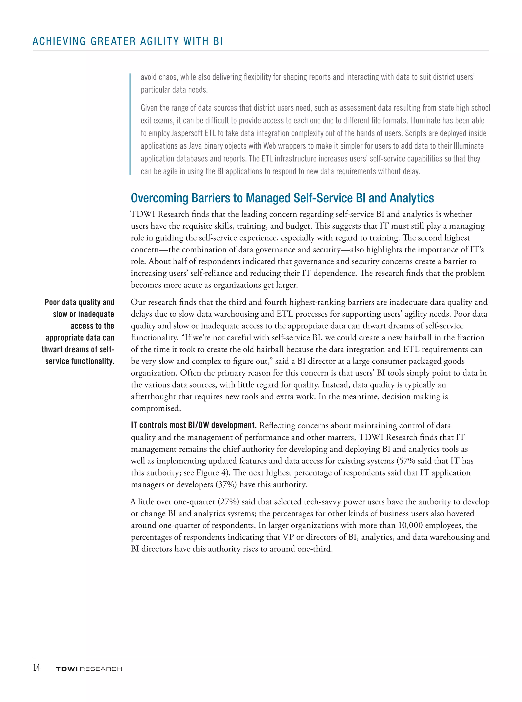 14	 TDWI research
Achieving Greater Agility with BI
avoid chaos, while also delivering flexibility for shaping reports and interacting with data to suit district users’
particular data needs.
Given the range of data sources that district users need, such as assessment data resulting from state high school
exit exams, it can be difficult to provide access to each one due to different file formats. Illuminate has been able
to employ Jaspersoft ETL to take data integration complexity out of the hands of users. Scripts are deployed inside
applications as Java binary objects with Web wrappers to make it simpler for users to add data to their Illuminate
application databases and reports. The ETL infrastructure increases users’ self-service capabilities so that they
can be agile in using the BI applications to respond to new data requirements without delay.
Overcoming Barriers to Managed Self-Service BI and Analytics
TDWI Research finds that the leading concern regarding self-service BI and analytics is whether
users have the requisite skills, training, and budget. This suggests that IT must still play a managing
role in guiding the self-service experience, especially with regard to training. The second highest
concern—the combination of data governance and security—also highlights the importance of IT’s
role. About half of respondents indicated that governance and security concerns create a barrier to
increasing users’ self-reliance and reducing their IT dependence. The research finds that the problem
becomes more acute as organizations get larger.
Our research finds that the third and fourth highest-ranking barriers are inadequate data quality and
delays due to slow data warehousing and ETL processes for supporting users’ agility needs. Poor data
quality and slow or inadequate access to the appropriate data can thwart dreams of self-service
functionality. “If we’re not careful with self-service BI, we could create a new hairball in the fraction
of the time it took to create the old hairball because the data integration and ETL requirements can
be very slow and complex to figure out,” said a BI director at a large consumer packaged goods
organization. Often the primary reason for this concern is that users’ BI tools simply point to data in
the various data sources, with little regard for quality. Instead, data quality is typically an
afterthought that requires new tools and extra work. In the meantime, decision making is
compromised.
IT controls most BI/DW development. Reflecting concerns about maintaining control of data
quality and the management of performance and other matters, TDWI Research finds that IT
management remains the chief authority for developing and deploying BI and analytics tools as
well as implementing updated features and data access for existing systems (57% said that IT has
this authority; see Figure 4). The next highest percentage of respondents said that IT application
managers or developers (37%) have this authority.
A little over one-quarter (27%) said that selected tech-savvy power users have the authority to develop
or change BI and analytics systems; the percentages for other kinds of business users also hovered
around one-quarter of respondents. In larger organizations with more than 10,000 employees, the
percentages of respondents indicating that VP or directors of BI, analytics, and data warehousing and
BI directors have this authority rises to around one-third.
Poor data quality and
slow or inadequate
access to the
appropriate data can
thwart dreams of self-
service functionality.
 