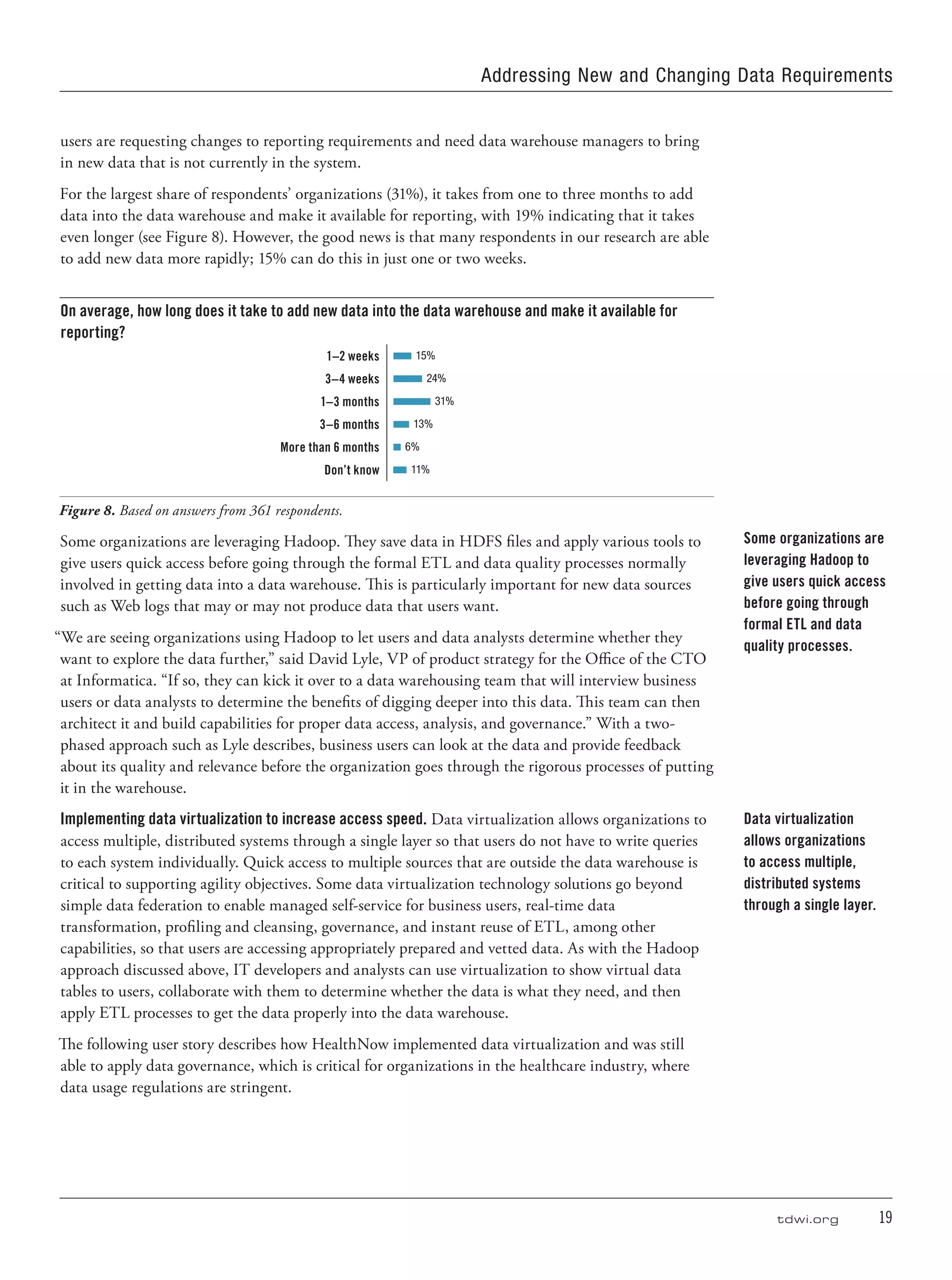 tdwi.org	 19
users are requesting changes to reporting requirements and need data warehouse managers to bring
in new data that is not currently in the system.
For the largest share of respondents’ organizations (31%), it takes from one to three months to add
data into the data warehouse and make it available for reporting, with 19% indicating that it takes
even longer (see Figure 8). However, the good news is that many respondents in our research are able
to add new data more rapidly; 15% can do this in just one or two weeks.
On average, how long does it take to add new data into the data warehouse and make it available for
reporting?
1–2 weeks 15%
3–4 weeks 24%
1–3 months 31%
3–6 months 13%
More than 6 months 6%
Don’t know 11%
Figure 8. Based on answers from 361 respondents.
Some organizations are leveraging Hadoop. They save data in HDFS files and apply various tools to
give users quick access before going through the formal ETL and data quality processes normally
involved in getting data into a data warehouse. This is particularly important for new data sources
such as Web logs that may or may not produce data that users want.
“We are seeing organizations using Hadoop to let users and data analysts determine whether they
want to explore the data further,” said David Lyle, VP of product strategy for the Office of the CTO
at Informatica. “If so, they can kick it over to a data warehousing team that will interview business
users or data analysts to determine the benefits of digging deeper into this data. This team can then
architect it and build capabilities for proper data access, analysis, and governance.” With a two-
phased approach such as Lyle describes, business users can look at the data and provide feedback
about its quality and relevance before the organization goes through the rigorous processes of putting
it in the warehouse.
Implementing data virtualization to increase access speed. Data virtualization allows organizations to
access multiple, distributed systems through a single layer so that users do not have to write queries
to each system individually. Quick access to multiple sources that are outside the data warehouse is
critical to supporting agility objectives. Some data virtualization technology solutions go beyond
simple data federation to enable managed self-service for business users, real-time data
transformation, profiling and cleansing, governance, and instant reuse of ETL, among other
capabilities, so that users are accessing appropriately prepared and vetted data. As with the Hadoop
approach discussed above, IT developers and analysts can use virtualization to show virtual data
tables to users, collaborate with them to determine whether the data is what they need, and then
apply ETL processes to get the data properly into the data warehouse.
The following user story describes how HealthNow implemented data virtualization and was still
able to apply data governance, which is critical for organizations in the healthcare industry, where
data usage regulations are stringent.
Some organizations are
leveraging Hadoop to
give users quick access
before going through
formal ETL and data
quality processes.
Data virtualization
allows organizations
to access multiple,
distributed systems
through a single layer.
Addressing New and Changing Data Requirements
 