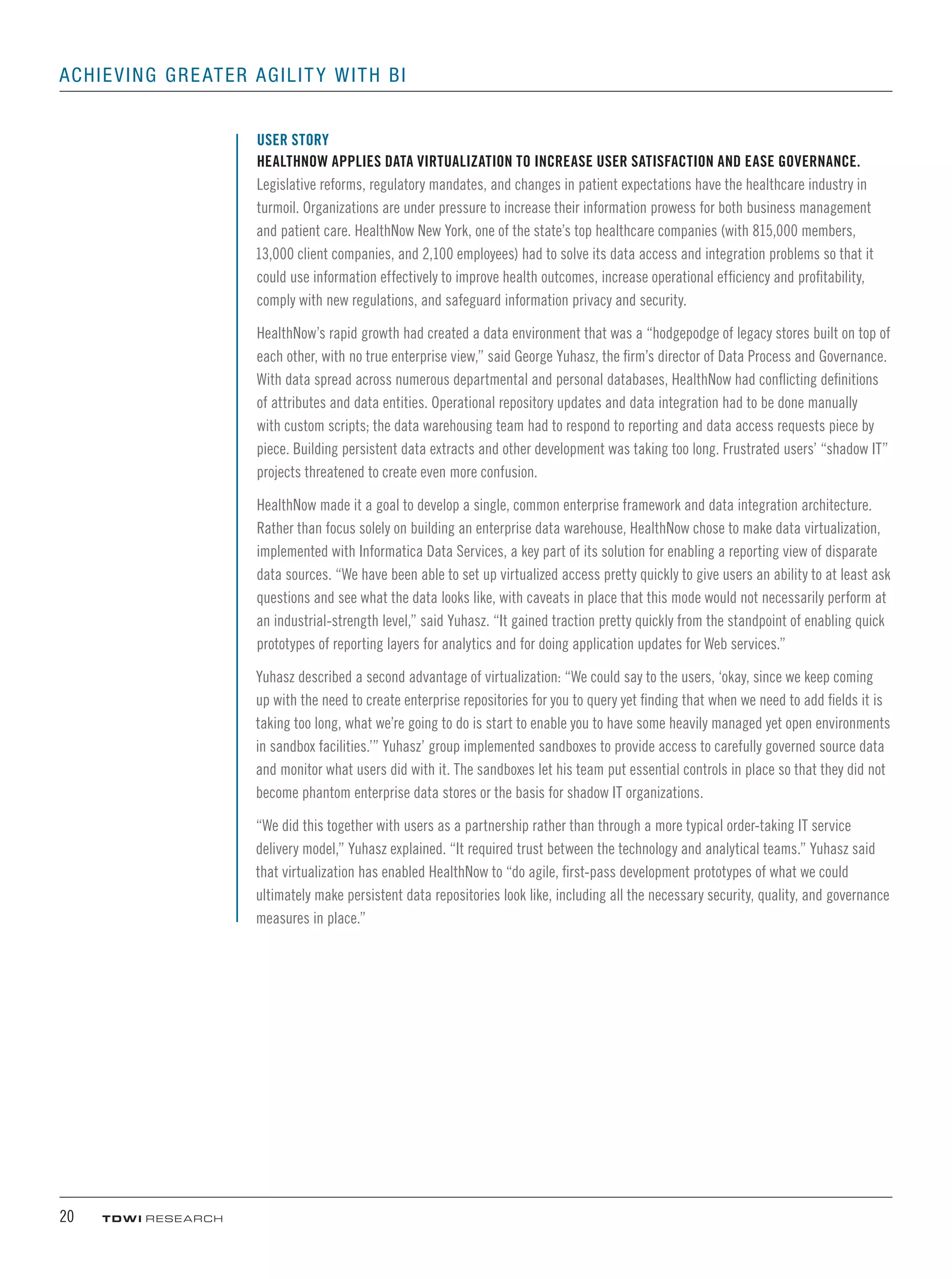 20	 TDWI research
Achieving Greater Agility with BI
USER STORY
HealthNow Applies Data Virtualization to Increase User Satisfaction and Ease Governance.
Legislative reforms, regulatory mandates, and changes in patient expectations have the healthcare industry in
turmoil. Organizations are under pressure to increase their information prowess for both business management
and patient care. HealthNow New York, one of the state’s top healthcare companies (with 815,000 members,
13,000 client companies, and 2,100 employees) had to solve its data access and integration problems so that it
could use information effectively to improve health outcomes, increase operational efficiency and profitability,
comply with new regulations, and safeguard information privacy and security.
HealthNow’s rapid growth had created a data environment that was a “hodgepodge of legacy stores built on top of
each other, with no true enterprise view,” said George Yuhasz, the firm’s director of Data Process and Governance.
With data spread across numerous departmental and personal databases, HealthNow had conflicting definitions
of attributes and data entities. Operational repository updates and data integration had to be done manually
with custom scripts; the data warehousing team had to respond to reporting and data access requests piece by
piece. Building persistent data extracts and other development was taking too long. Frustrated users’ “shadow IT”
projects threatened to create even more confusion.
HealthNow made it a goal to develop a single, common enterprise framework and data integration architecture.
Rather than focus solely on building an enterprise data warehouse, HealthNow chose to make data virtualization,
implemented with Informatica Data Services, a key part of its solution for enabling a reporting view of disparate
data sources. “We have been able to set up virtualized access pretty quickly to give users an ability to at least ask
questions and see what the data looks like, with caveats in place that this mode would not necessarily perform at
an industrial-strength level,” said Yuhasz. “It gained traction pretty quickly from the standpoint of enabling quick
prototypes of reporting layers for analytics and for doing application updates for Web services.”
Yuhasz described a second advantage of virtualization: “We could say to the users, ‘okay, since we keep coming
up with the need to create enterprise repositories for you to query yet finding that when we need to add fields it is
taking too long, what we’re going to do is start to enable you to have some heavily managed yet open environments
in sandbox facilities.’” Yuhasz’ group implemented sandboxes to provide access to carefully governed source data
and monitor what users did with it. The sandboxes let his team put essential controls in place so that they did not
become phantom enterprise data stores or the basis for shadow IT organizations.
“We did this together with users as a partnership rather than through a more typical order-taking IT service
delivery model,” Yuhasz explained. “It required trust between the technology and analytical teams.” Yuhasz said
that virtualization has enabled HealthNow to “do agile, first-pass development prototypes of what we could
ultimately make persistent data repositories look like, including all the necessary security, quality, and governance
measures in place.”
 