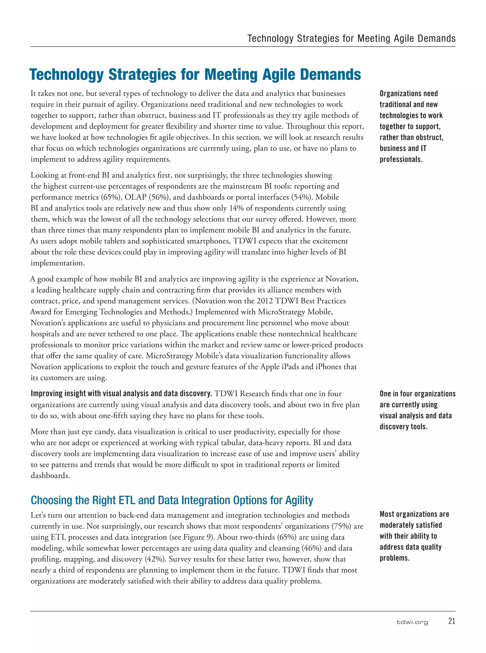 tdwi.org	 21
Technology Strategies for Meeting Agile Demands
It takes not one, but several types of technology to deliver the data and analytics that businesses
require in their pursuit of agility. Organizations need traditional and new technologies to work
together to support, rather than obstruct, business and IT professionals as they try agile methods of
development and deployment for greater flexibility and shorter time to value. Throughout this report,
we have looked at how technologies fit agile objectives. In this section, we will look at research results
that focus on which technologies organizations are currently using, plan to use, or have no plans to
implement to address agility requirements.
Looking at front-end BI and analytics first, not surprisingly, the three technologies showing
the highest current-use percentages of respondents are the mainstream BI tools: reporting and
performance metrics (65%), OLAP (56%), and dashboards or portal interfaces (54%). Mobile
BI and analytics tools are relatively new and thus show only 14% of respondents currently using
them, which was the lowest of all the technology selections that our survey offered. However, more
than three times that many respondents plan to implement mobile BI and analytics in the future.
As users adopt mobile tablets and sophisticated smartphones, TDWI expects that the excitement
about the role these devices could play in improving agility will translate into higher levels of BI
implementation.
A good example of how mobile BI and analytics are improving agility is the experience at Novation,
a leading healthcare supply chain and contracting firm that provides its alliance members with
contract, price, and spend management services. (Novation won the 2012 TDWI Best Practices
Award for Emerging Technologies and Methods.) Implemented with MicroStrategy Mobile,
Novation’s applications are useful to physicians and procurement line personnel who move about
hospitals and are never tethered to one place. The applications enable these nontechnical healthcare
professionals to monitor price variations within the market and review same or lower-priced products
that offer the same quality of care. MicroStrategy Mobile’s data visualization functionality allows
Novation applications to exploit the touch and gesture features of the Apple iPads and iPhones that
its customers are using.
Improving insight with visual analysis and data discovery. TDWI Research finds that one in four
organizations are currently using visual analysis and data discovery tools, and about two in five plan
to do so, with about one-fifth saying they have no plans for these tools.
More than just eye candy, data visualization is critical to user productivity, especially for those
who are not adept or experienced at working with typical tabular, data-heavy reports. BI and data
discovery tools are implementing data visualization to increase ease of use and improve users’ ability
to see patterns and trends that would be more difficult to spot in traditional reports or limited
dashboards.
Choosing the Right ETL and Data Integration Options for Agility
Let’s turn our attention to back-end data management and integration technologies and methods
currently in use. Not surprisingly, our research shows that most respondents’ organizations (75%) are
using ETL processes and data integration (see Figure 9). About two-thirds (65%) are using data
modeling, while somewhat lower percentages are using data quality and cleansing (46%) and data
profiling, mapping, and discovery (42%). Survey results for these latter two, however, show that
nearly a third of respondents are planning to implement them in the future. TDWI finds that most
organizations are moderately satisfied with their ability to address data quality problems.
Organizations need
traditional and new
technologies to work
together to support,
rather than obstruct,
business and IT
professionals.
One in four organizations
are currently using
visual analysis and data
discovery tools.
Most organizations are
moderately satisfied
with their ability to
address data quality
problems.
Technology Strategies for Meeting Agile Demands
 