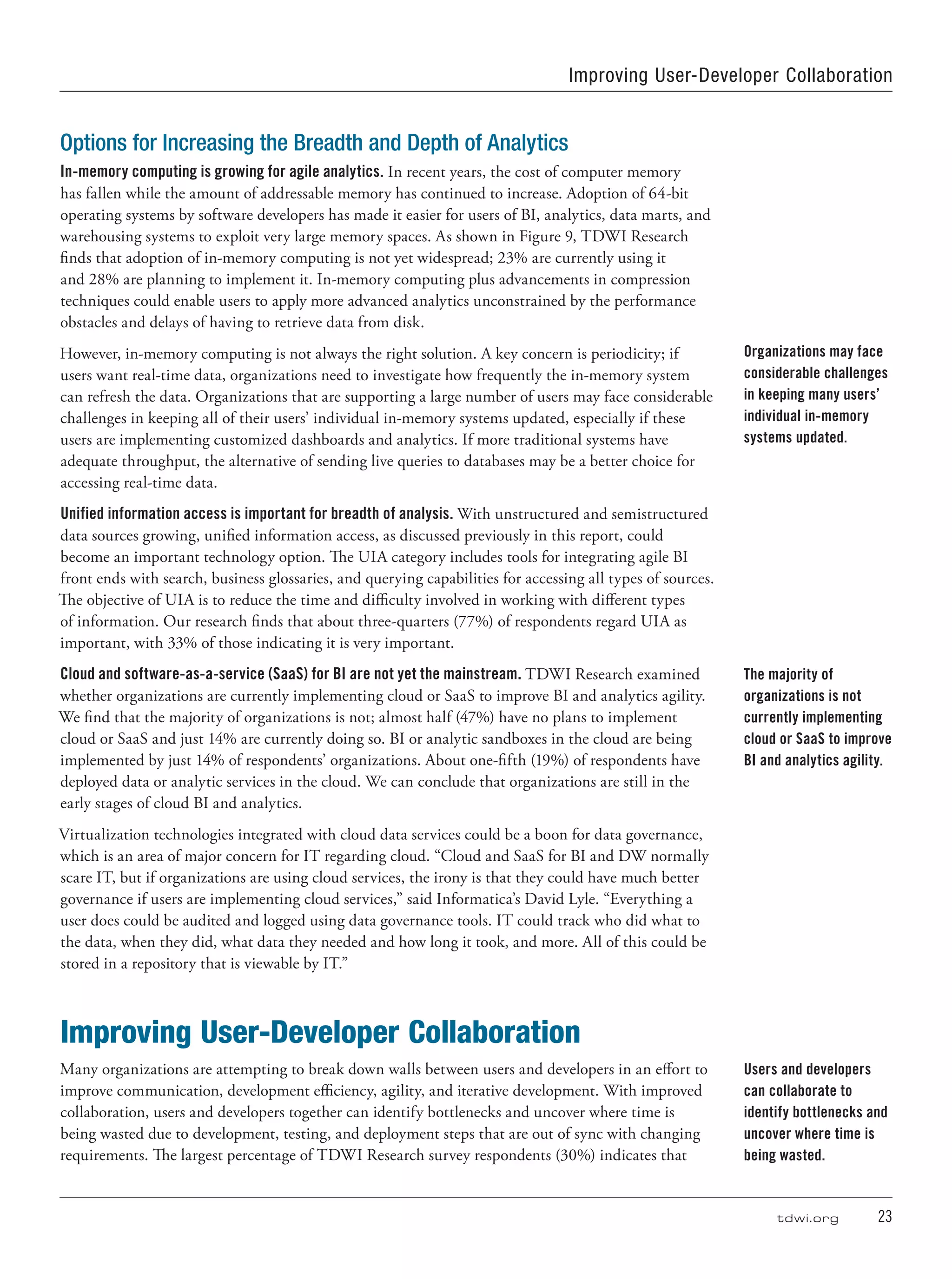 tdwi.org	 23
Improving User-Developer Collaboration
Options for Increasing the Breadth and Depth of Analytics
In-memory computing is growing for agile analytics. In recent years, the cost of computer memory
has fallen while the amount of addressable memory has continued to increase. Adoption of 64-bit
operating systems by software developers has made it easier for users of BI, analytics, data marts, and
warehousing systems to exploit very large memory spaces. As shown in Figure 9, TDWI Research
finds that adoption of in-memory computing is not yet widespread; 23% are currently using it
and 28% are planning to implement it. In-memory computing plus advancements in compression
techniques could enable users to apply more advanced analytics unconstrained by the performance
obstacles and delays of having to retrieve data from disk.
However, in-memory computing is not always the right solution. A key concern is periodicity; if
users want real-time data, organizations need to investigate how frequently the in-memory system
can refresh the data. Organizations that are supporting a large number of users may face considerable
challenges in keeping all of their users’ individual in-memory systems updated, especially if these
users are implementing customized dashboards and analytics. If more traditional systems have
adequate throughput, the alternative of sending live queries to databases may be a better choice for
accessing real-time data.
Unified information access is important for breadth of analysis. With unstructured and semistructured
data sources growing, unified information access, as discussed previously in this report, could
become an important technology option. The UIA category includes tools for integrating agile BI
front ends with search, business glossaries, and querying capabilities for accessing all types of sources.
The objective of UIA is to reduce the time and difficulty involved in working with different types
of information. Our research finds that about three-quarters (77%) of respondents regard UIA as
important, with 33% of those indicating it is very important.
Cloud and software-as-a-service (SaaS) for BI are not yet the mainstream. TDWI Research examined
whether organizations are currently implementing cloud or SaaS to improve BI and analytics agility.
We find that the majority of organizations is not; almost half (47%) have no plans to implement
cloud or SaaS and just 14% are currently doing so. BI or analytic sandboxes in the cloud are being
implemented by just 14% of respondents’ organizations. About one-fifth (19%) of respondents have
deployed data or analytic services in the cloud. We can conclude that organizations are still in the
early stages of cloud BI and analytics.
Virtualization technologies integrated with cloud data services could be a boon for data governance,
which is an area of major concern for IT regarding cloud. “Cloud and SaaS for BI and DW normally
scare IT, but if organizations are using cloud services, the irony is that they could have much better
governance if users are implementing cloud services,” said Informatica’s David Lyle. “Everything a
user does could be audited and logged using data governance tools. IT could track who did what to
the data, when they did, what data they needed and how long it took, and more. All of this could be
stored in a repository that is viewable by IT.”
Improving User-Developer Collaboration
Many organizations are attempting to break down walls between users and developers in an effort to
improve communication, development efficiency, agility, and iterative development. With improved
collaboration, users and developers together can identify bottlenecks and uncover where time is
being wasted due to development, testing, and deployment steps that are out of sync with changing
requirements. The largest percentage of TDWI Research survey respondents (30%) indicates that
Organizations may face
considerable challenges
in keeping many users’
individual in-memory
systems updated.
The majority of
organizations is not
currently implementing
cloud or SaaS to improve
BI and analytics agility.
Users and developers
can collaborate to
identify bottlenecks and
uncover where time is
being wasted.
 