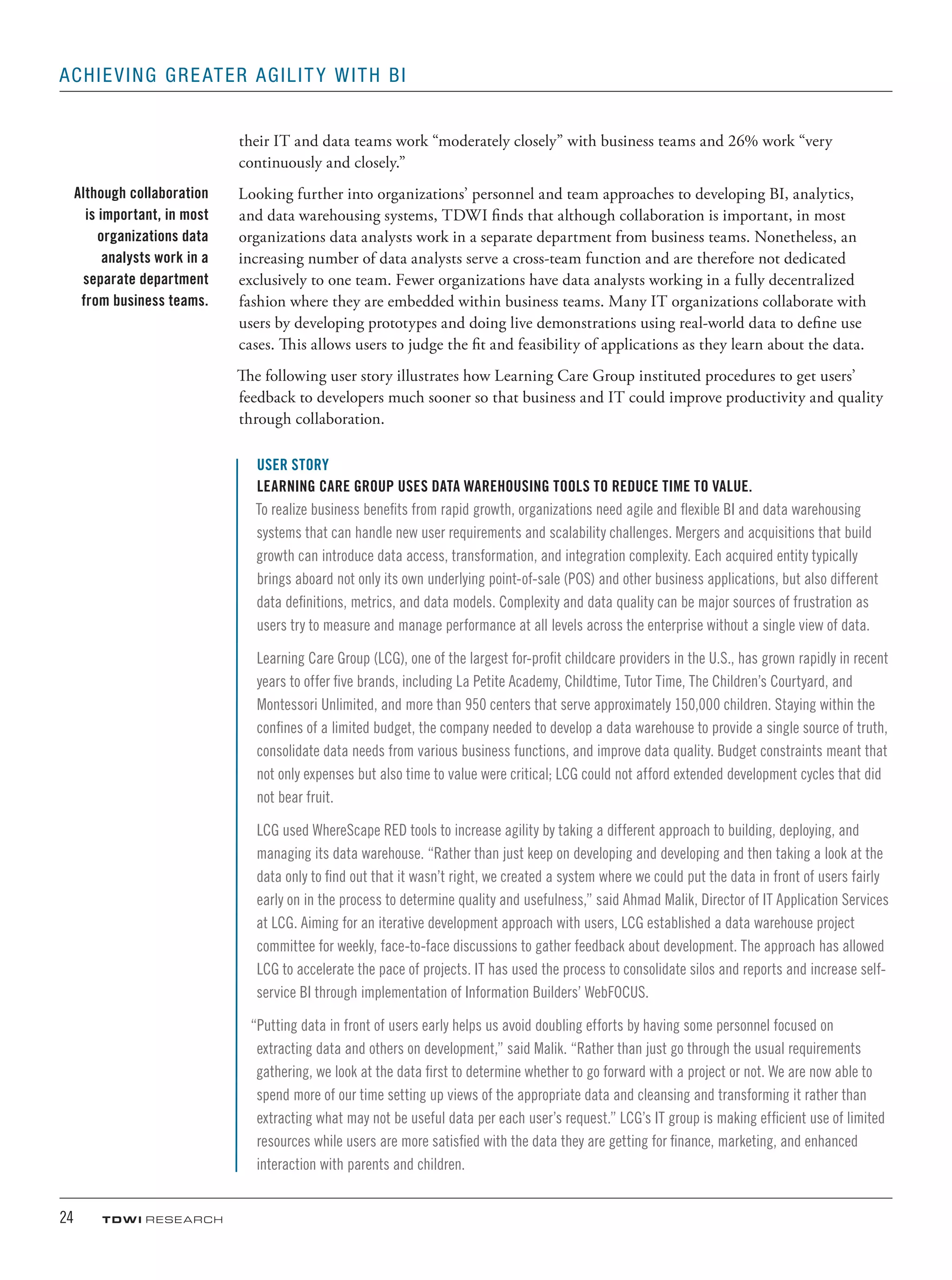 24	 TDWI research
Achieving Greater Agility with BI
their IT and data teams work “moderately closely” with business teams and 26% work “very
continuously and closely.”
Looking further into organizations’ personnel and team approaches to developing BI, analytics,
and data warehousing systems, TDWI finds that although collaboration is important, in most
organizations data analysts work in a separate department from business teams. Nonetheless, an
increasing number of data analysts serve a cross-team function and are therefore not dedicated
exclusively to one team. Fewer organizations have data analysts working in a fully decentralized
fashion where they are embedded within business teams. Many IT organizations collaborate with
users by developing prototypes and doing live demonstrations using real-world data to define use
cases. This allows users to judge the fit and feasibility of applications as they learn about the data.
The following user story illustrates how Learning Care Group instituted procedures to get users’
feedback to developers much sooner so that business and IT could improve productivity and quality
through collaboration.
USER STORY
Learning Care Group Uses Data Warehousing Tools to Reduce Time to Value.
To realize business benefits from rapid growth, organizations need agile and flexible BI and data warehousing
systems that can handle new user requirements and scalability challenges. Mergers and acquisitions that build
growth can introduce data access, transformation, and integration complexity. Each acquired entity typically
brings aboard not only its own underlying point-of-sale (POS) and other business applications, but also different
data definitions, metrics, and data models. Complexity and data quality can be major sources of frustration as
users try to measure and manage performance at all levels across the enterprise without a single view of data.
Learning Care Group (LCG), one of the largest for-profit childcare providers in the U.S., has grown rapidly in recent
years to offer five brands, including La Petite Academy, Childtime, Tutor Time, The Children’s Courtyard, and
Montessori Unlimited, and more than 950 centers that serve approximately 150,000 children. Staying within the
confines of a limited budget, the company needed to develop a data warehouse to provide a single source of truth,
consolidate data needs from various business functions, and improve data quality. Budget constraints meant that
not only expenses but also time to value were critical; LCG could not afford extended development cycles that did
not bear fruit.
LCG used WhereScape RED tools to increase agility by taking a different approach to building, deploying, and
managing its data warehouse. “Rather than just keep on developing and developing and then taking a look at the
data only to find out that it wasn’t right, we created a system where we could put the data in front of users fairly
early on in the process to determine quality and usefulness,” said Ahmad Malik, Director of IT Application Services
at LCG. Aiming for an iterative development approach with users, LCG established a data warehouse project
committee for weekly, face-to-face discussions to gather feedback about development. The approach has allowed
LCG to accelerate the pace of projects. IT has used the process to consolidate silos and reports and increase self-
service BI through implementation of Information Builders’ WebFOCUS.
“Putting data in front of users early helps us avoid doubling efforts by having some personnel focused on
extracting data and others on development,” said Malik. “Rather than just go through the usual requirements
gathering, we look at the data first to determine whether to go forward with a project or not. We are now able to
spend more of our time setting up views of the appropriate data and cleansing and transforming it rather than
extracting what may not be useful data per each user’s request.” LCG’s IT group is making efficient use of limited
resources while users are more satisfied with the data they are getting for finance, marketing, and enhanced
interaction with parents and children.
Although collaboration
is important, in most
organizations data
analysts work in a
separate department
from business teams.
 