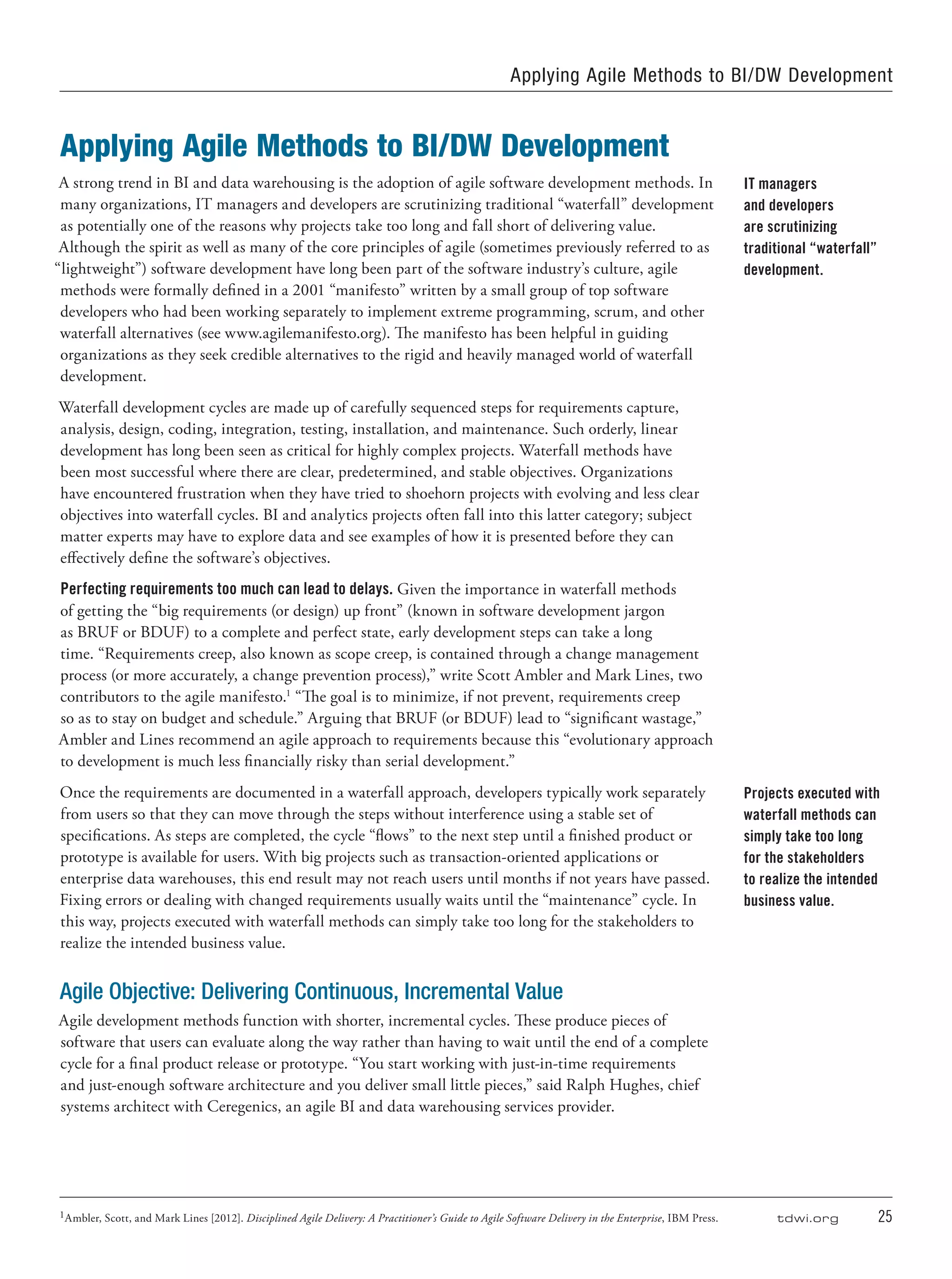 tdwi.org	 25
Applying Agile Methods to BI/DW Development
A strong trend in BI and data warehousing is the adoption of agile software development methods. In
many organizations, IT managers and developers are scrutinizing traditional “waterfall” development
as potentially one of the reasons why projects take too long and fall short of delivering value.
Although the spirit as well as many of the core principles of agile (sometimes previously referred to as
“lightweight”) software development have long been part of the software industry’s culture, agile
methods were formally defined in a 2001 “manifesto” written by a small group of top software
developers who had been working separately to implement extreme programming, scrum, and other
waterfall alternatives (see www.agilemanifesto.org). The manifesto has been helpful in guiding
organizations as they seek credible alternatives to the rigid and heavily managed world of waterfall
development.
Waterfall development cycles are made up of carefully sequenced steps for requirements capture,
analysis, design, coding, integration, testing, installation, and maintenance. Such orderly, linear
development has long been seen as critical for highly complex projects. Waterfall methods have
been most successful where there are clear, predetermined, and stable objectives. Organizations
have encountered frustration when they have tried to shoehorn projects with evolving and less clear
objectives into waterfall cycles. BI and analytics projects often fall into this latter category; subject
matter experts may have to explore data and see examples of how it is presented before they can
effectively define the software’s objectives.
Perfecting requirements too much can lead to delays. Given the importance in waterfall methods
of getting the “big requirements (or design) up front” (known in software development jargon
as BRUF or BDUF) to a complete and perfect state, early development steps can take a long
time. “Requirements creep, also known as scope creep, is contained through a change management
process (or more accurately, a change prevention process),” write Scott Ambler and Mark Lines, two
contributors to the agile manifesto.1
“The goal is to minimize, if not prevent, requirements creep
so as to stay on budget and schedule.” Arguing that BRUF (or BDUF) lead to “significant wastage,”
Ambler and Lines recommend an agile approach to requirements because this “evolutionary approach
to development is much less financially risky than serial development.”
Once the requirements are documented in a waterfall approach, developers typically work separately
from users so that they can move through the steps without interference using a stable set of
specifications. As steps are completed, the cycle “flows” to the next step until a finished product or
prototype is available for users. With big projects such as transaction-oriented applications or
enterprise data warehouses, this end result may not reach users until months if not years have passed.
Fixing errors or dealing with changed requirements usually waits until the “maintenance” cycle. In
this way, projects executed with waterfall methods can simply take too long for the stakeholders to
realize the intended business value.
Agile Objective: Delivering Continuous, Incremental Value
Agile development methods function with shorter, incremental cycles. These produce pieces of
software that users can evaluate along the way rather than having to wait until the end of a complete
cycle for a final product release or prototype. “You start working with just-in-time requirements
and just-enough software architecture and you deliver small little pieces,” said Ralph Hughes, chief
systems architect with Ceregenics, an agile BI and data warehousing services provider.
IT managers
and developers
are scrutinizing
traditional “waterfall”
development.
Projects executed with
waterfall methods can
simply take too long
for the stakeholders
to realize the intended
business value.
Applying Agile Methods to BI/DW Development
1Ambler, Scott, and Mark Lines [2012]. Disciplined Agile Delivery: A Practitioner’s Guide to Agile Software Delivery in the Enterprise, IBM Press.
 