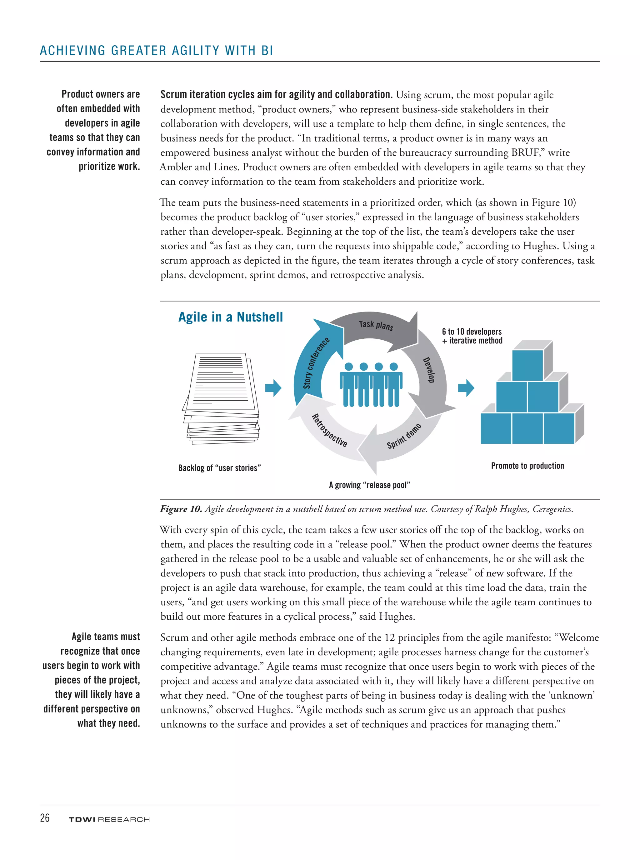 26	 TDWI research
Achieving Greater Agility with BI
Scrum iteration cycles aim for agility and collaboration. Using scrum, the most popular agile
development method, “product owners,” who represent business-side stakeholders in their
collaboration with developers, will use a template to help them define, in single sentences, the
business needs for the product. “In traditional terms, a product owner is in many ways an
empowered business analyst without the burden of the bureaucracy surrounding BRUF,” write
Ambler and Lines. Product owners are often embedded with developers in agile teams so that they
can convey information to the team from stakeholders and prioritize work.
The team puts the business-need statements in a prioritized order, which (as shown in Figure 10)
becomes the product backlog of “user stories,” expressed in the language of business stakeholders
rather than developer-speak. Beginning at the top of the list, the team’s developers take the user
stories and “as fast as they can, turn the requests into shippable code,” according to Hughes. Using a
scrum approach as depicted in the figure, the team iterates through a cycle of story conferences, task
plans, development, sprint demos, and retrospective analysis.
Storyconferenc
e
Task plans
Develop
Retros
pective Sprint de
mo
Backlog of “user stories”
A growing “release pool”
6 to 10 developers
+ iterative method
Agile in a Nutshell
Promote to production
Figure 10. Agile development in a nutshell based on scrum method use. Courtesy of Ralph Hughes, Ceregenics.
With every spin of this cycle, the team takes a few user stories off the top of the backlog, works on
them, and places the resulting code in a “release pool.” When the product owner deems the features
gathered in the release pool to be a usable and valuable set of enhancements, he or she will ask the
developers to push that stack into production, thus achieving a “release” of new software. If the
project is an agile data warehouse, for example, the team could at this time load the data, train the
users, “and get users working on this small piece of the warehouse while the agile team continues to
build out more features in a cyclical process,” said Hughes.
Scrum and other agile methods embrace one of the 12 principles from the agile manifesto: “Welcome
changing requirements, even late in development; agile processes harness change for the customer’s
competitive advantage.” Agile teams must recognize that once users begin to work with pieces of the
project and access and analyze data associated with it, they will likely have a different perspective on
what they need. “One of the toughest parts of being in business today is dealing with the ‘unknown’
unknowns,” observed Hughes. “Agile methods such as scrum give us an approach that pushes
unknowns to the surface and provides a set of techniques and practices for managing them.”
Product owners are
often embedded with
developers in agile
teams so that they can
convey information and
prioritize work.
Agile teams must
recognize that once
users begin to work with
pieces of the project,
they will likely have a
different perspective on
what they need.
 