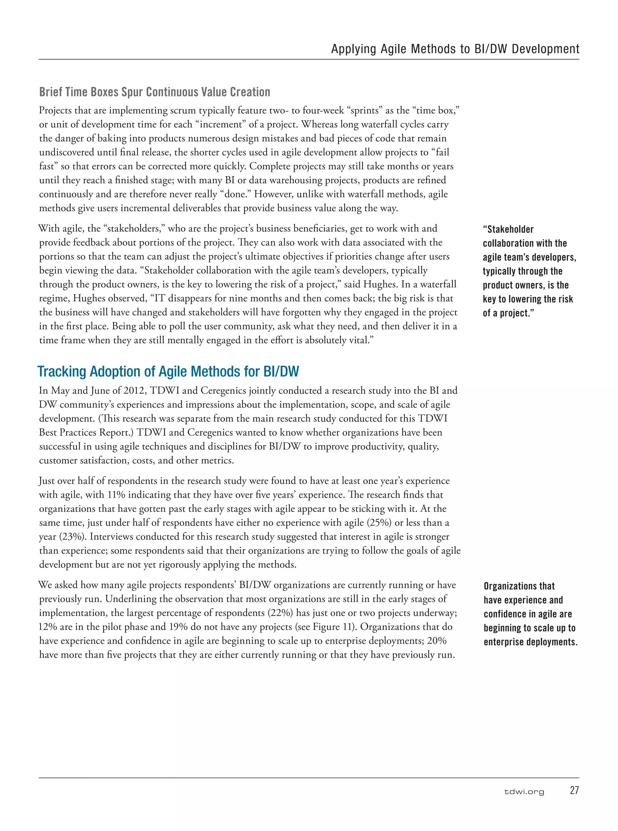 tdwi.org	 27
Brief Time Boxes Spur Continuous Value Creation
Projects that are implementing scrum typically feature two- to four-week “sprints” as the “time box,”
or unit of development time for each “increment” of a project. Whereas long waterfall cycles carry
the danger of baking into products numerous design mistakes and bad pieces of code that remain
undiscovered until final release, the shorter cycles used in agile development allow projects to “fail
fast” so that errors can be corrected more quickly. Complete projects may still take months or years
until they reach a finished stage; with many BI or data warehousing projects, products are refined
continuously and are therefore never really “done.” However, unlike with waterfall methods, agile
methods give users incremental deliverables that provide business value along the way.
With agile, the “stakeholders,” who are the project’s business beneficiaries, get to work with and
provide feedback about portions of the project. They can also work with data associated with the
portions so that the team can adjust the project’s ultimate objectives if priorities change after users
begin viewing the data. “Stakeholder collaboration with the agile team’s developers, typically
through the product owners, is the key to lowering the risk of a project,” said Hughes. In a waterfall
regime, Hughes observed, “IT disappears for nine months and then comes back; the big risk is that
the business will have changed and stakeholders will have forgotten why they engaged in the project
in the first place. Being able to poll the user community, ask what they need, and then deliver it in a
time frame when they are still mentally engaged in the effort is absolutely vital.”
Tracking Adoption of Agile Methods for BI/DW
In May and June of 2012, TDWI and Ceregenics jointly conducted a research study into the BI and
DW community’s experiences and impressions about the implementation, scope, and scale of agile
development. (This research was separate from the main research study conducted for this TDWI
Best Practices Report.) TDWI and Ceregenics wanted to know whether organizations have been
successful in using agile techniques and disciplines for BI/DW to improve productivity, quality,
customer satisfaction, costs, and other metrics.
Just over half of respondents in the research study were found to have at least one year’s experience
with agile, with 11% indicating that they have over five years’ experience. The research finds that
organizations that have gotten past the early stages with agile appear to be sticking with it. At the
same time, just under half of respondents have either no experience with agile (25%) or less than a
year (23%). Interviews conducted for this research study suggested that interest in agile is stronger
than experience; some respondents said that their organizations are trying to follow the goals of agile
development but are not yet rigorously applying the methods.
We asked how many agile projects respondents’ BI/DW organizations are currently running or have
previously run. Underlining the observation that most organizations are still in the early stages of
implementation, the largest percentage of respondents (22%) has just one or two projects underway;
12% are in the pilot phase and 19% do not have any projects (see Figure 11). Organizations that do
have experience and confidence in agile are beginning to scale up to enterprise deployments; 20%
have more than five projects that they are either currently running or that they have previously run.
“Stakeholder
collaboration with the
agile team’s developers,
typically through the
product owners, is the
key to lowering the risk
of a project.”
Organizations that
have experience and
confidence in agile are
beginning to scale up to
enterprise deployments.
Applying Agile Methods to BI/DW Development
 