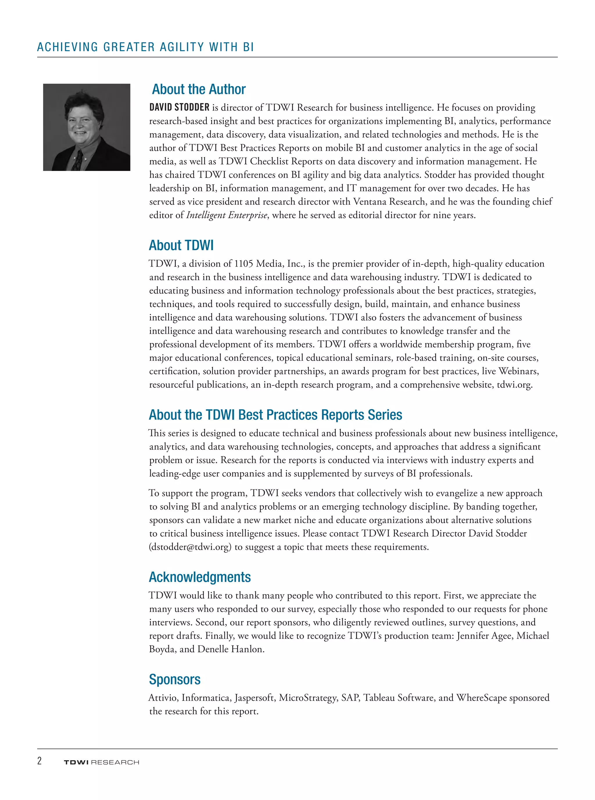 2	 TDWI research
Achieving Greater Agility with BI
About the Author
DAVID STODDER is director of TDWI Research for business intelligence. He focuses on providing
research-based insight and best practices for organizations implementing BI, analytics, performance
management, data discovery, data visualization, and related technologies and methods. He is the
author of TDWI Best Practices Reports on mobile BI and customer analytics in the age of social
media, as well as TDWI Checklist Reports on data discovery and information management. He
has chaired TDWI conferences on BI agility and big data analytics. Stodder has provided thought
leadership on BI, information management, and IT management for over two decades. He has
served as vice president and research director with Ventana Research, and he was the founding chief
editor of Intelligent Enterprise, where he served as editorial director for nine years.
About TDWI
TDWI, a division of 1105 Media, Inc., is the premier provider of in-depth, high-quality education
and research in the business intelligence and data warehousing industry. TDWI is dedicated to
educating business and information technology professionals about the best practices, strategies,
techniques, and tools required to successfully design, build, maintain, and enhance business
intelligence and data warehousing solutions. TDWI also fosters the advancement of business
intelligence and data warehousing research and contributes to knowledge transfer and the
professional development of its members. TDWI offers a worldwide membership program, five
major educational conferences, topical educational seminars, role-based training, on-site courses,
certiﬁcation, solution provider partnerships, an awards program for best practices, live Webinars,
resourceful publications, an in-depth research program, and a comprehensive website, tdwi.org.
About the TDWI Best Practices Reports Series
This series is designed to educate technical and business professionals about new business intelligence,
analytics, and data warehousing technologies, concepts, and approaches that address a significant
problem or issue. Research for the reports is conducted via interviews with industry experts and
leading-edge user companies and is supplemented by surveys of BI professionals.
To support the program, TDWI seeks vendors that collectively wish to evangelize a new approach
to solving BI and analytics problems or an emerging technology discipline. By banding together,
sponsors can validate a new market niche and educate organizations about alternative solutions
to critical business intelligence issues. Please contact TDWI Research Director David Stodder
(dstodder@tdwi.org) to suggest a topic that meets these requirements.
Acknowledgments
TDWI would like to thank many people who contributed to this report. First, we appreciate the
many users who responded to our survey, especially those who responded to our requests for phone
interviews. Second, our report sponsors, who diligently reviewed outlines, survey questions, and
report drafts. Finally, we would like to recognize TDWI’s production team: Jennifer Agee, Michael
Boyda, and Denelle Hanlon.
Sponsors
Attivio, Informatica, Jaspersoft, MicroStrategy, SAP, Tableau Software, and WhereScape sponsored
the research for this report.
 