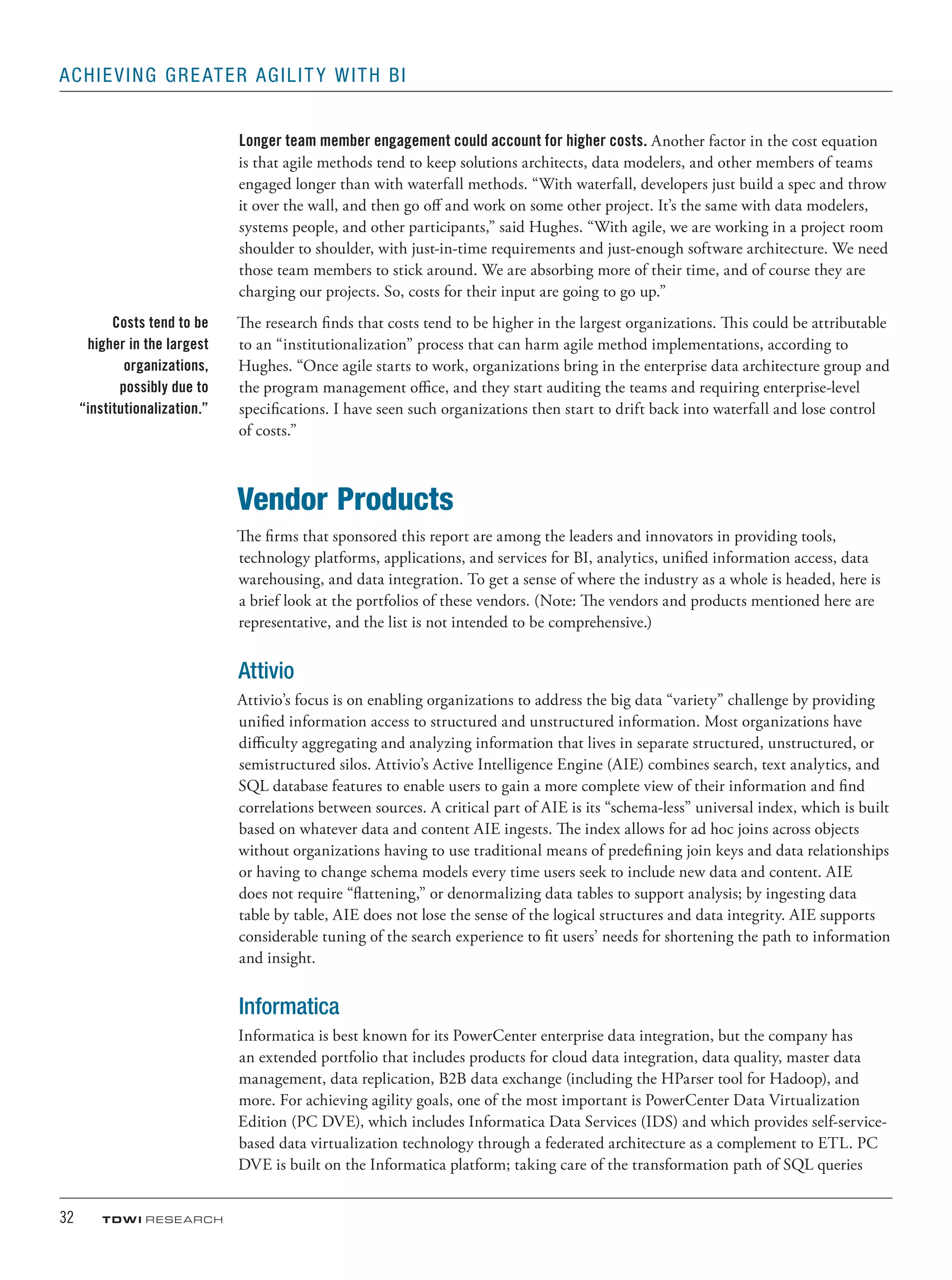 32	 TDWI research
Achieving Greater Agility with BI
Longer team member engagement could account for higher costs. Another factor in the cost equation
is that agile methods tend to keep solutions architects, data modelers, and other members of teams
engaged longer than with waterfall methods. “With waterfall, developers just build a spec and throw
it over the wall, and then go off and work on some other project. It’s the same with data modelers,
systems people, and other participants,” said Hughes. “With agile, we are working in a project room
shoulder to shoulder, with just-in-time requirements and just-enough software architecture. We need
those team members to stick around. We are absorbing more of their time, and of course they are
charging our projects. So, costs for their input are going to go up.”
The research finds that costs tend to be higher in the largest organizations. This could be attributable
to an “institutionalization” process that can harm agile method implementations, according to
Hughes. “Once agile starts to work, organizations bring in the enterprise data architecture group and
the program management office, and they start auditing the teams and requiring enterprise-level
specifications. I have seen such organizations then start to drift back into waterfall and lose control
of costs.”
Vendor Products
The firms that sponsored this report are among the leaders and innovators in providing tools,
technology platforms, applications, and services for BI, analytics, unified information access, data
warehousing, and data integration. To get a sense of where the industry as a whole is headed, here is
a brief look at the portfolios of these vendors. (Note: The vendors and products mentioned here are
representative, and the list is not intended to be comprehensive.)
Attivio
Attivio’s focus is on enabling organizations to address the big data “variety” challenge by providing
unified information access to structured and unstructured information. Most organizations have
difficulty aggregating and analyzing information that lives in separate structured, unstructured, or
semistructured silos. Attivio’s Active Intelligence Engine (AIE) combines search, text analytics, and
SQL database features to enable users to gain a more complete view of their information and find
correlations between sources. A critical part of AIE is its “schema-less” universal index, which is built
based on whatever data and content AIE ingests. The index allows for ad hoc joins across objects
without organizations having to use traditional means of predefining join keys and data relationships
or having to change schema models every time users seek to include new data and content. AIE
does not require “flattening,” or denormalizing data tables to support analysis; by ingesting data
table by table, AIE does not lose the sense of the logical structures and data integrity. AIE supports
considerable tuning of the search experience to fit users’ needs for shortening the path to information
and insight.
Informatica
Informatica is best known for its PowerCenter enterprise data integration, but the company has
an extended portfolio that includes products for cloud data integration, data quality, master data
management, data replication, B2B data exchange (including the HParser tool for Hadoop), and
more. For achieving agility goals, one of the most important is PowerCenter Data Virtualization
Edition (PC DVE), which includes Informatica Data Services (IDS) and which provides self-service-
based data virtualization technology through a federated architecture as a complement to ETL. PC
DVE is built on the Informatica platform; taking care of the transformation path of SQL queries
Costs tend to be
higher in the largest
organizations,
possibly due to
“institutionalization.”
 