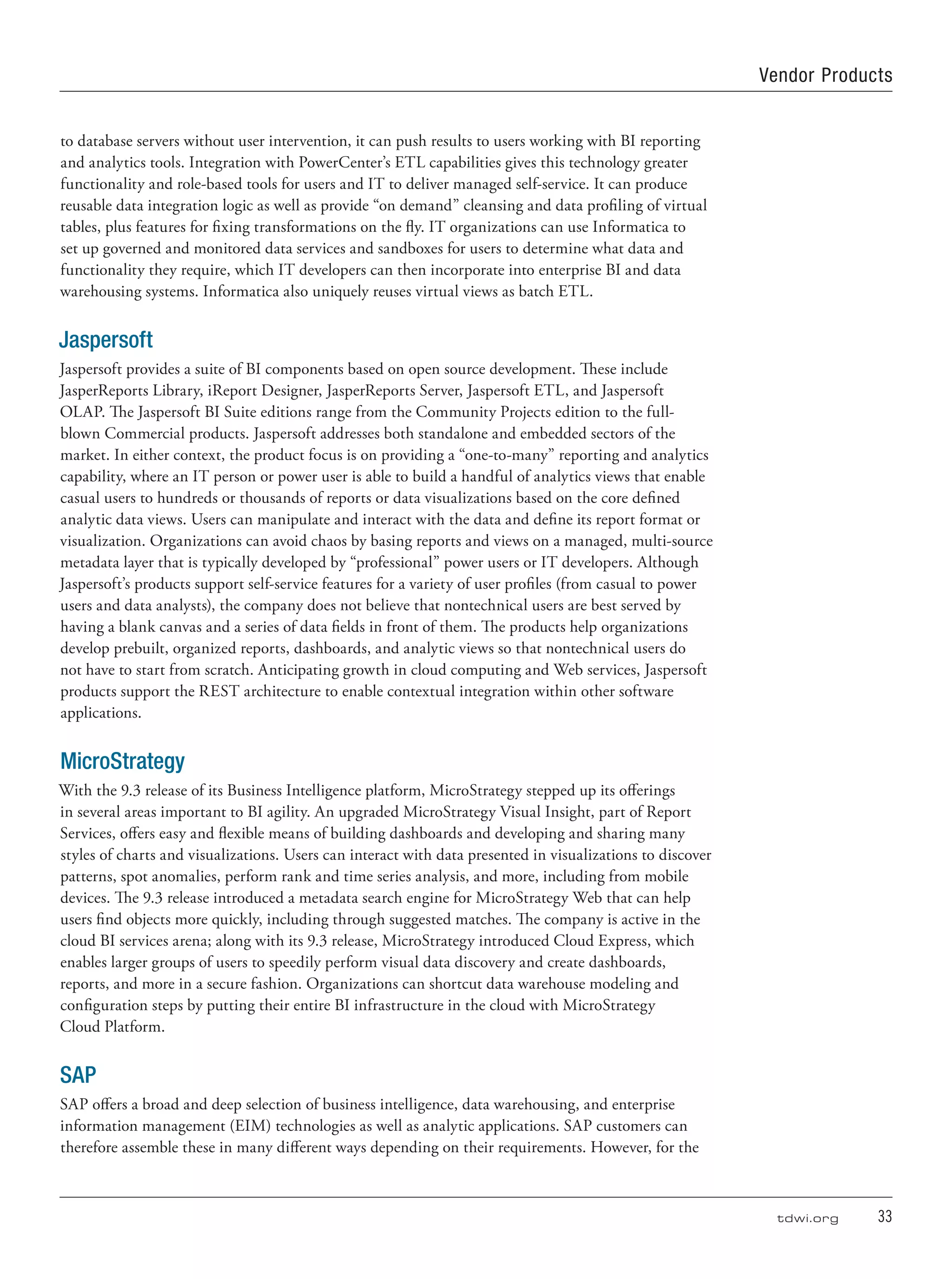 tdwi.org	 33
to database servers without user intervention, it can push results to users working with BI reporting
and analytics tools. Integration with PowerCenter’s ETL capabilities gives this technology greater
functionality and role-based tools for users and IT to deliver managed self-service. It can produce
reusable data integration logic as well as provide “on demand” cleansing and data profiling of virtual
tables, plus features for fixing transformations on the fly. IT organizations can use Informatica to
set up governed and monitored data services and sandboxes for users to determine what data and
functionality they require, which IT developers can then incorporate into enterprise BI and data
warehousing systems. Informatica also uniquely reuses virtual views as batch ETL.
Jaspersoft
Jaspersoft provides a suite of BI components based on open source development. These include
JasperReports Library, iReport Designer, JasperReports Server, Jaspersoft ETL, and Jaspersoft
OLAP. The Jaspersoft BI Suite editions range from the Community Projects edition to the full-
blown Commercial products. Jaspersoft addresses both standalone and embedded sectors of the
market. In either context, the product focus is on providing a “one-to-many” reporting and analytics
capability, where an IT person or power user is able to build a handful of analytics views that enable
casual users to hundreds or thousands of reports or data visualizations based on the core defined
analytic data views. Users can manipulate and interact with the data and define its report format or
visualization. Organizations can avoid chaos by basing reports and views on a managed, multi-source
metadata layer that is typically developed by “professional” power users or IT developers. Although
Jaspersoft’s products support self-service features for a variety of user profiles (from casual to power
users and data analysts), the company does not believe that nontechnical users are best served by
having a blank canvas and a series of data fields in front of them. The products help organizations
develop prebuilt, organized reports, dashboards, and analytic views so that nontechnical users do
not have to start from scratch. Anticipating growth in cloud computing and Web services, Jaspersoft
products support the REST architecture to enable contextual integration within other software
applications.
MicroStrategy
With the 9.3 release of its Business Intelligence platform, MicroStrategy stepped up its offerings
in several areas important to BI agility. An upgraded MicroStrategy Visual Insight, part of Report
Services, offers easy and flexible means of building dashboards and developing and sharing many
styles of charts and visualizations. Users can interact with data presented in visualizations to discover
patterns, spot anomalies, perform rank and time series analysis, and more, including from mobile
devices. The 9.3 release introduced a metadata search engine for MicroStrategy Web that can help
users find objects more quickly, including through suggested matches. The company is active in the
cloud BI services arena; along with its 9.3 release, MicroStrategy introduced Cloud Express, which
enables larger groups of users to speedily perform visual data discovery and create dashboards,
reports, and more in a secure fashion. Organizations can shortcut data warehouse modeling and
configuration steps by putting their entire BI infrastructure in the cloud with MicroStrategy
Cloud Platform.
SAP
SAP offers a broad and deep selection of business intelligence, data warehousing, and enterprise
information management (EIM) technologies as well as analytic applications. SAP customers can
therefore assemble these in many different ways depending on their requirements. However, for the
Vendor Products
 