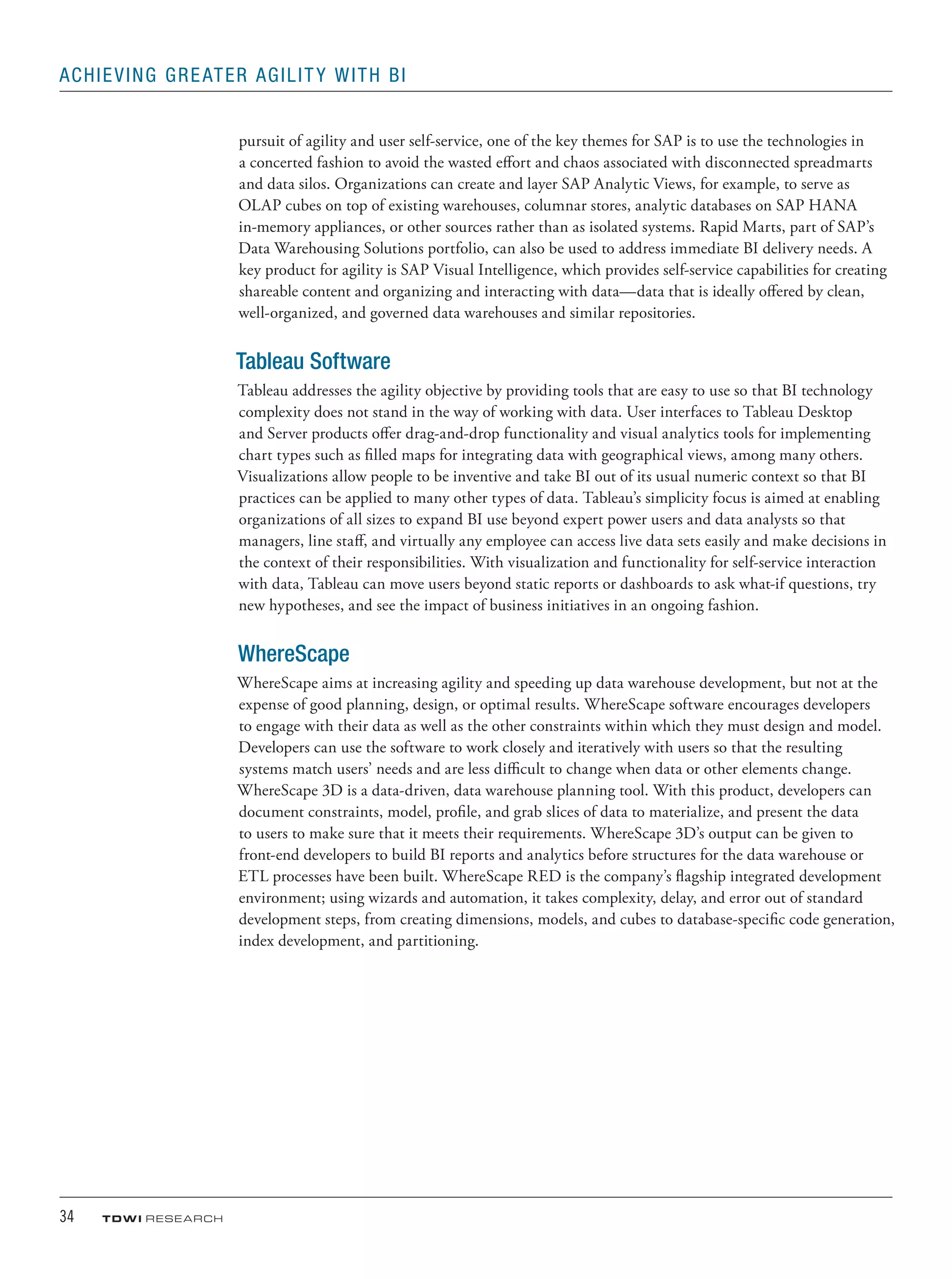 34	 TDWI research
Achieving Greater Agility with BI
pursuit of agility and user self-service, one of the key themes for SAP is to use the technologies in
a concerted fashion to avoid the wasted effort and chaos associated with disconnected spreadmarts
and data silos. Organizations can create and layer SAP Analytic Views, for example, to serve as
OLAP cubes on top of existing warehouses, columnar stores, analytic databases on SAP HANA
in-memory appliances, or other sources rather than as isolated systems. Rapid Marts, part of SAP’s
Data Warehousing Solutions portfolio, can also be used to address immediate BI delivery needs. A
key product for agility is SAP Visual Intelligence, which provides self-service capabilities for creating
shareable content and organizing and interacting with data—data that is ideally offered by clean,
well-organized, and governed data warehouses and similar repositories.
Tableau Software
Tableau addresses the agility objective by providing tools that are easy to use so that BI technology
complexity does not stand in the way of working with data. User interfaces to Tableau Desktop
and Server products offer drag-and-drop functionality and visual analytics tools for implementing
chart types such as filled maps for integrating data with geographical views, among many others.
Visualizations allow people to be inventive and take BI out of its usual numeric context so that BI
practices can be applied to many other types of data. Tableau’s simplicity focus is aimed at enabling
organizations of all sizes to expand BI use beyond expert power users and data analysts so that
managers, line staff, and virtually any employee can access live data sets easily and make decisions in
the context of their responsibilities. With visualization and functionality for self-service interaction
with data, Tableau can move users beyond static reports or dashboards to ask what-if questions, try
new hypotheses, and see the impact of business initiatives in an ongoing fashion.
WhereScape
WhereScape aims at increasing agility and speeding up data warehouse development, but not at the
expense of good planning, design, or optimal results. WhereScape software encourages developers
to engage with their data as well as the other constraints within which they must design and model.
Developers can use the software to work closely and iteratively with users so that the resulting
systems match users’ needs and are less difficult to change when data or other elements change.
WhereScape 3D is a data-driven, data warehouse planning tool. With this product, developers can
document constraints, model, profile, and grab slices of data to materialize, and present the data
to users to make sure that it meets their requirements. WhereScape 3D’s output can be given to
front-end developers to build BI reports and analytics before structures for the data warehouse or
ETL processes have been built. WhereScape RED is the company’s flagship integrated development
environment; using wizards and automation, it takes complexity, delay, and error out of standard
development steps, from creating dimensions, models, and cubes to database-specific code generation,
index development, and partitioning.
 