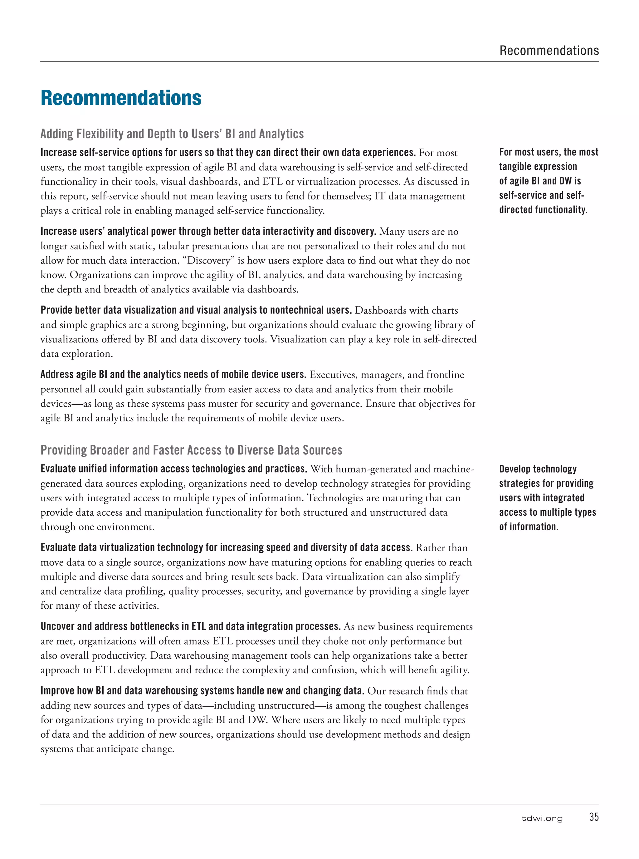 tdwi.org	 35
Recommendations
Adding Flexibility and Depth to Users’ BI and Analytics
Increase self-service options for users so that they can direct their own data experiences. For most
users, the most tangible expression of agile BI and data warehousing is self-service and self-directed
functionality in their tools, visual dashboards, and ETL or virtualization processes. As discussed in
this report, self-service should not mean leaving users to fend for themselves; IT data management
plays a critical role in enabling managed self-service functionality.
Increase users’ analytical power through better data interactivity and discovery. Many users are no
longer satisfied with static, tabular presentations that are not personalized to their roles and do not
allow for much data interaction. “Discovery” is how users explore data to find out what they do not
know. Organizations can improve the agility of BI, analytics, and data warehousing by increasing
the depth and breadth of analytics available via dashboards.
Provide better data visualization and visual analysis to nontechnical users. Dashboards with charts
and simple graphics are a strong beginning, but organizations should evaluate the growing library of
visualizations offered by BI and data discovery tools. Visualization can play a key role in self-directed
data exploration.
Address agile BI and the analytics needs of mobile device users. Executives, managers, and frontline
personnel all could gain substantially from easier access to data and analytics from their mobile
devices—as long as these systems pass muster for security and governance. Ensure that objectives for
agile BI and analytics include the requirements of mobile device users.
Providing Broader and Faster Access to Diverse Data Sources
Evaluate unified information access technologies and practices. With human-generated and machine-
generated data sources exploding, organizations need to develop technology strategies for providing
users with integrated access to multiple types of information. Technologies are maturing that can
provide data access and manipulation functionality for both structured and unstructured data
through one environment.
Evaluate data virtualization technology for increasing speed and diversity of data access. Rather than
move data to a single source, organizations now have maturing options for enabling queries to reach
multiple and diverse data sources and bring result sets back. Data virtualization can also simplify
and centralize data profiling, quality processes, security, and governance by providing a single layer
for many of these activities.
Uncover and address bottlenecks in ETL and data integration processes. As new business requirements
are met, organizations will often amass ETL processes until they choke not only performance but
also overall productivity. Data warehousing management tools can help organizations take a better
approach to ETL development and reduce the complexity and confusion, which will benefit agility.
Improve how BI and data warehousing systems handle new and changing data. Our research finds that
adding new sources and types of data—including unstructured—is among the toughest challenges
for organizations trying to provide agile BI and DW. Where users are likely to need multiple types
of data and the addition of new sources, organizations should use development methods and design
systems that anticipate change.
For most users, the most
tangible expression
of agile BI and DW is
self-service and self-
directed functionality.
Develop technology
strategies for providing
users with integrated
access to multiple types
of information.
Recommendations
 
