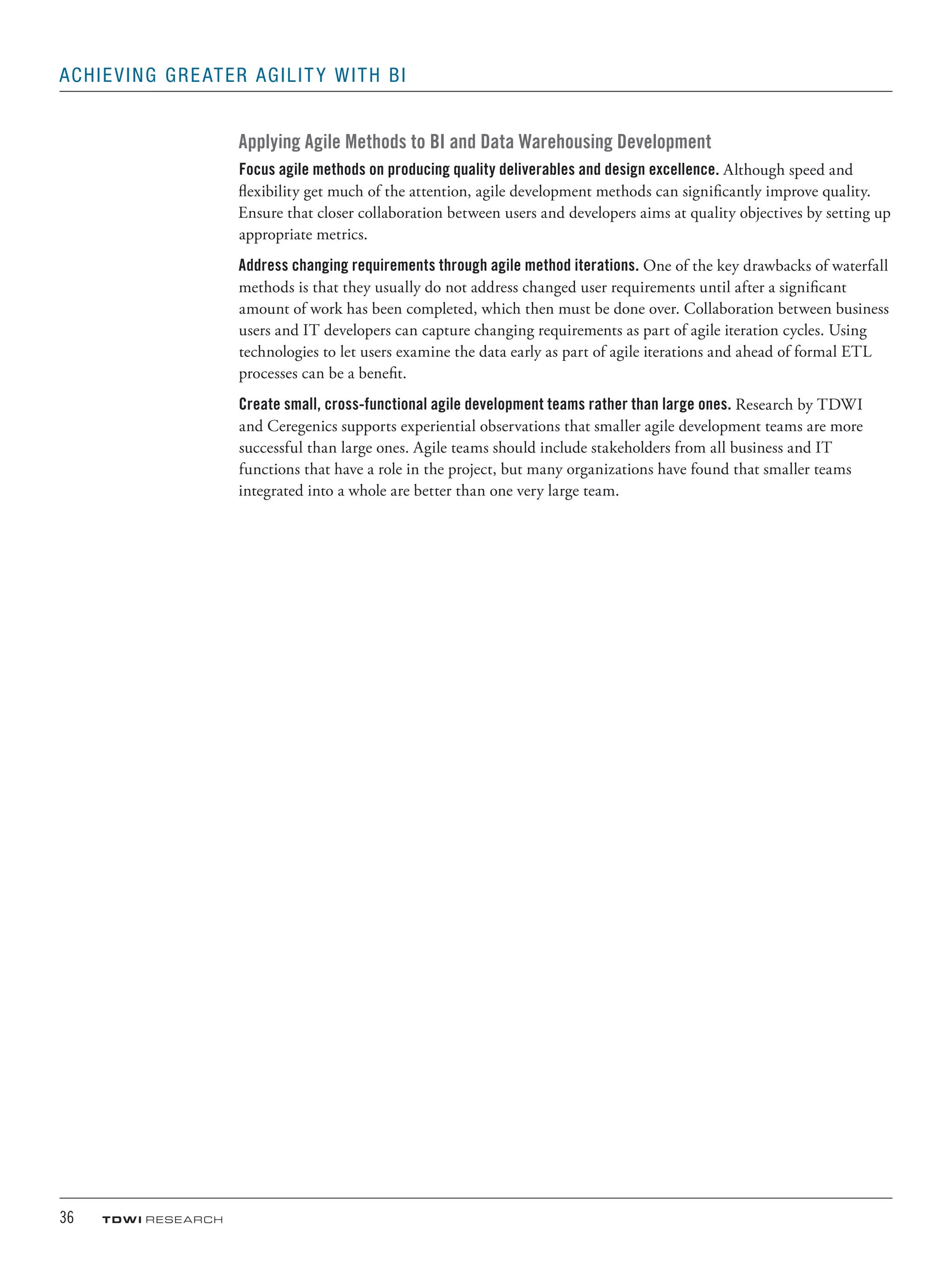 36	 TDWI research
Achieving Greater Agility with BI
Applying Agile Methods to BI and Data Warehousing Development
Focus agile methods on producing quality deliverables and design excellence. Although speed and
flexibility get much of the attention, agile development methods can significantly improve quality.
Ensure that closer collaboration between users and developers aims at quality objectives by setting up
appropriate metrics.
Address changing requirements through agile method iterations. One of the key drawbacks of waterfall
methods is that they usually do not address changed user requirements until after a significant
amount of work has been completed, which then must be done over. Collaboration between business
users and IT developers can capture changing requirements as part of agile iteration cycles. Using
technologies to let users examine the data early as part of agile iterations and ahead of formal ETL
processes can be a benefit.
Create small, cross-functional agile development teams rather than large ones. Research by TDWI
and Ceregenics supports experiential observations that smaller agile development teams are more
successful than large ones. Agile teams should include stakeholders from all business and IT
functions that have a role in the project, but many organizations have found that smaller teams
integrated into a whole are better than one very large team.
 