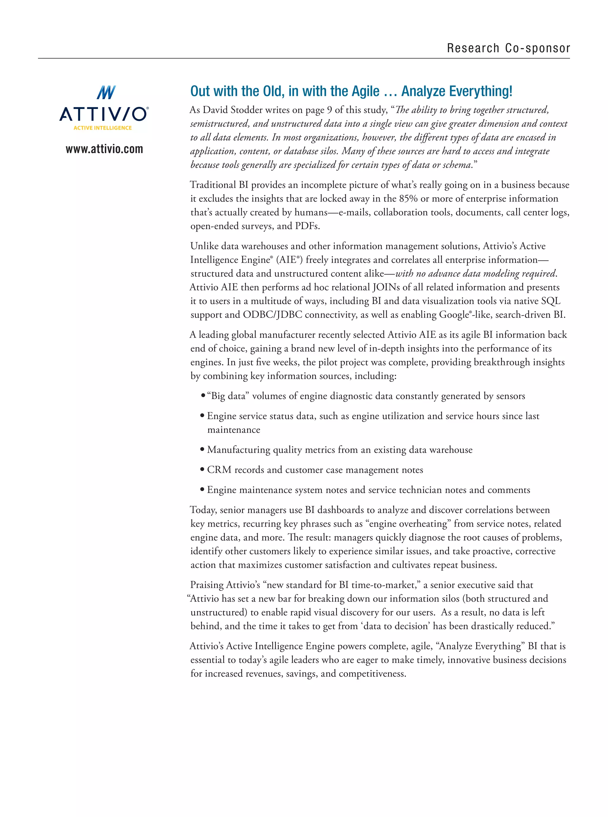 Research Co-sponsor
Out with the Old, in with the Agile … Analyze Everything!
As David Stodder writes on page 9 of this study, “The ability to bring together structured,
semistructured, and unstructured data into a single view can give greater dimension and context
to all data elements. In most organizations, however, the different types of data are encased in
application, content, or database silos. Many of these sources are hard to access and integrate
because tools generally are specialized for certain types of data or schema.”
Traditional BI provides an incomplete picture of what’s really going on in a business because
it excludes the insights that are locked away in the 85% or more of enterprise information
that’s actually created by humans—e-mails, collaboration tools, documents, call center logs,
open-ended surveys, and PDFs.
Unlike data warehouses and other information management solutions, Attivio’s Active
Intelligence Engine® (AIE®) freely integrates and correlates all enterprise information—
structured data and unstructured content alike—with no advance data modeling required.
Attivio AIE then performs ad hoc relational JOINs of all related information and presents
it to users in a multitude of ways, including BI and data visualization tools via native SQL
support and ODBC/JDBC connectivity, as well as enabling Google®-like, search-driven BI.
A leading global manufacturer recently selected Attivio AIE as its agile BI information back
end of choice, gaining a brand new level of in-depth insights into the performance of its
engines. In just five weeks, the pilot project was complete, providing breakthrough insights
by combining key information sources, including:
•	“Big data” volumes of engine diagnostic data constantly generated by sensors
•	Engine service status data, such as engine utilization and service hours since last
maintenance
•	Manufacturing quality metrics from an existing data warehouse
•	CRM records and customer case management notes
•	Engine maintenance system notes and service technician notes and comments
Today, senior managers use BI dashboards to analyze and discover correlations between
key metrics, recurring key phrases such as “engine overheating” from service notes, related
engine data, and more. The result: managers quickly diagnose the root causes of problems,
identify other customers likely to experience similar issues, and take proactive, corrective
action that maximizes customer satisfaction and cultivates repeat business.
Praising Attivio’s “new standard for BI time-to-market,” a senior executive said that
“Attivio has set a new bar for breaking down our information silos (both structured and
unstructured) to enable rapid visual discovery for our users. As a result, no data is left
behind, and the time it takes to get from ‘data to decision’ has been drastically reduced.”
Attivio’s Active Intelligence Engine powers complete, agile, “Analyze Everything” BI that is
essential to today’s agile leaders who are eager to make timely, innovative business decisions
for increased revenues, savings, and competitiveness.
www.attivio.com
ACTIVE INTELLIGENCE
 