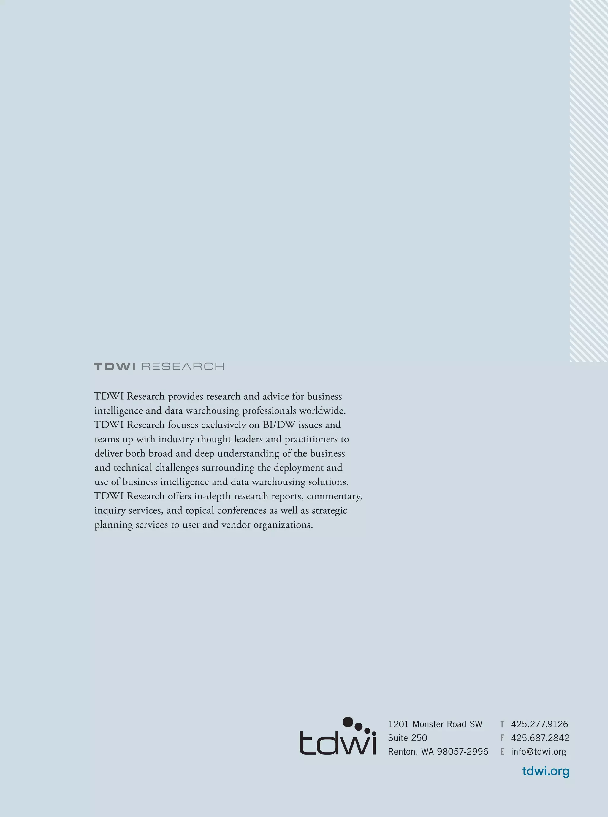 TDWI Rese arch
TDWI Research provides research and advice for business
intelligence and data warehousing professionals worldwide.
TDWI Research focuses exclusively on BI/DW issues and
teams up with industry thought leaders and practitioners to
deliver both broad and deep understanding of the business
and technical challenges surrounding the deployment and
use of business intelligence and data warehousing solutions.
TDWI Research offers in-depth research reports, commentary,
inquiry services, and topical conferences as well as strategic
planning services to user and vendor organizations.
1201 Monster Road SW
Suite 250
Renton, WA 98057-2996
T	425.277.9126
F	425.687.2842
E	info@tdwi.org
tdwi.org
 