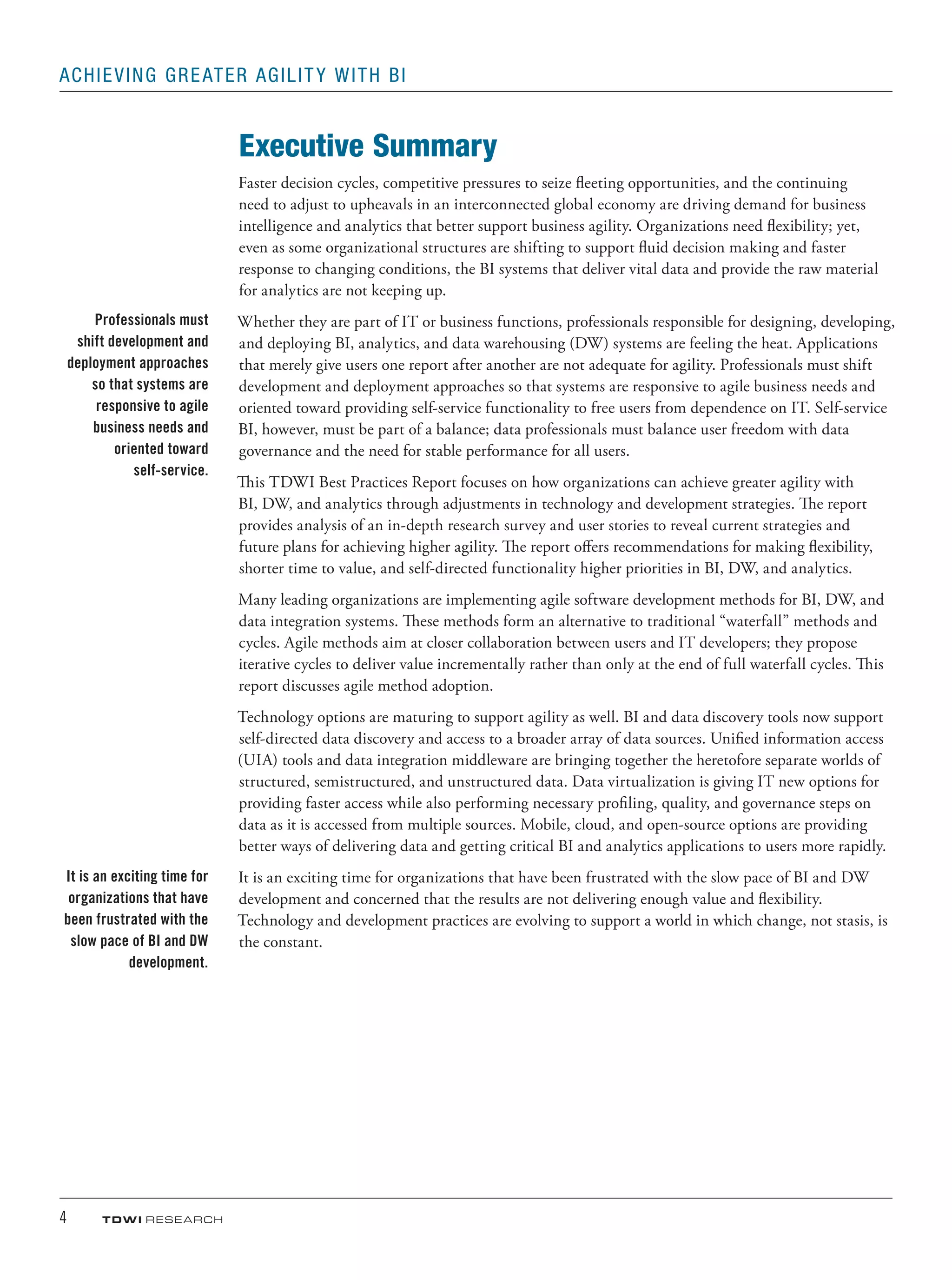 4	 TDWI research
Achieving Greater Agility with BI
Executive Summary
Faster decision cycles, competitive pressures to seize fleeting opportunities, and the continuing
need to adjust to upheavals in an interconnected global economy are driving demand for business
intelligence and analytics that better support business agility. Organizations need flexibility; yet,
even as some organizational structures are shifting to support fluid decision making and faster
response to changing conditions, the BI systems that deliver vital data and provide the raw material
for analytics are not keeping up.
Whether they are part of IT or business functions, professionals responsible for designing, developing,
and deploying BI, analytics, and data warehousing (DW) systems are feeling the heat. Applications
that merely give users one report after another are not adequate for agility. Professionals must shift
development and deployment approaches so that systems are responsive to agile business needs and
oriented toward providing self-service functionality to free users from dependence on IT. Self-service
BI, however, must be part of a balance; data professionals must balance user freedom with data
governance and the need for stable performance for all users.
This TDWI Best Practices Report focuses on how organizations can achieve greater agility with
BI, DW, and analytics through adjustments in technology and development strategies. The report
provides analysis of an in-depth research survey and user stories to reveal current strategies and
future plans for achieving higher agility. The report offers recommendations for making flexibility,
shorter time to value, and self-directed functionality higher priorities in BI, DW, and analytics.
Many leading organizations are implementing agile software development methods for BI, DW, and
data integration systems. These methods form an alternative to traditional “waterfall” methods and
cycles. Agile methods aim at closer collaboration between users and IT developers; they propose
iterative cycles to deliver value incrementally rather than only at the end of full waterfall cycles. This
report discusses agile method adoption.
Technology options are maturing to support agility as well. BI and data discovery tools now support
self-directed data discovery and access to a broader array of data sources. Unified information access
(UIA) tools and data integration middleware are bringing together the heretofore separate worlds of
structured, semistructured, and unstructured data. Data virtualization is giving IT new options for
providing faster access while also performing necessary profiling, quality, and governance steps on
data as it is accessed from multiple sources. Mobile, cloud, and open-source options are providing
better ways of delivering data and getting critical BI and analytics applications to users more rapidly.
It is an exciting time for organizations that have been frustrated with the slow pace of BI and DW
development and concerned that the results are not delivering enough value and flexibility.
Technology and development practices are evolving to support a world in which change, not stasis, is
the constant.
Professionals must
shift development and
deployment approaches
so that systems are
responsive to agile
business needs and
oriented toward
self-service.
It is an exciting time for
organizations that have
been frustrated with the
slow pace of BI and DW
development.
 