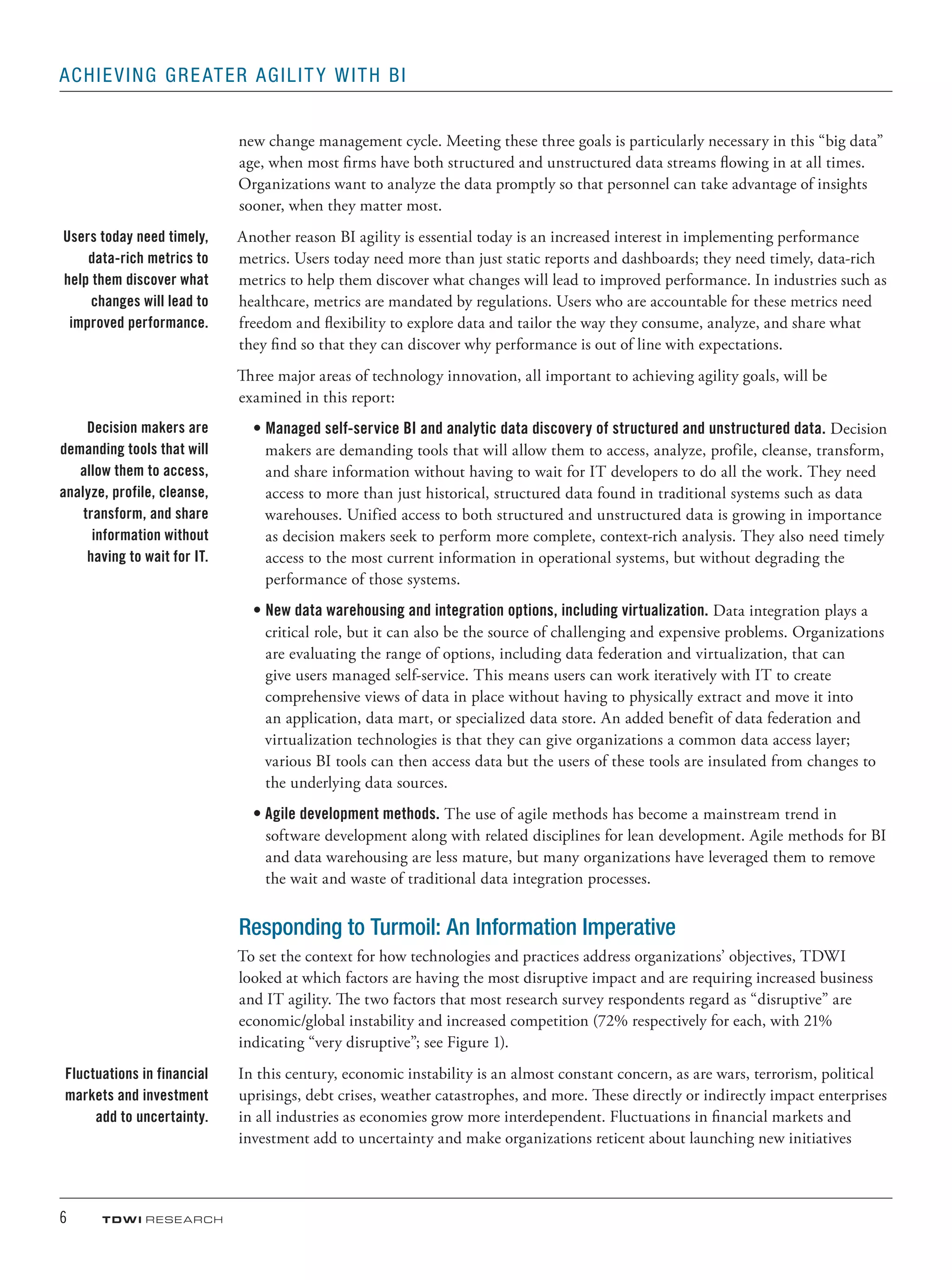6	 TDWI research
Achieving Greater Agility with BI
new change management cycle. Meeting these three goals is particularly necessary in this “big data”
age, when most firms have both structured and unstructured data streams flowing in at all times.
Organizations want to analyze the data promptly so that personnel can take advantage of insights
sooner, when they matter most.
Another reason BI agility is essential today is an increased interest in implementing performance
metrics. Users today need more than just static reports and dashboards; they need timely, data-rich
metrics to help them discover what changes will lead to improved performance. In industries such as
healthcare, metrics are mandated by regulations. Users who are accountable for these metrics need
freedom and flexibility to explore data and tailor the way they consume, analyze, and share what
they find so that they can discover why performance is out of line with expectations.
Three major areas of technology innovation, all important to achieving agility goals, will be
examined in this report:
•	Managed self-service BI and analytic data discovery of structured and unstructured data. Decision
makers are demanding tools that will allow them to access, analyze, profile, cleanse, transform,
and share information without having to wait for IT developers to do all the work. They need
access to more than just historical, structured data found in traditional systems such as data
warehouses. Unified access to both structured and unstructured data is growing in importance
as decision makers seek to perform more complete, context-rich analysis. They also need timely
access to the most current information in operational systems, but without degrading the
performance of those systems.
•	New data warehousing and integration options, including virtualization. Data integration plays a
critical role, but it can also be the source of challenging and expensive problems. Organizations
are evaluating the range of options, including data federation and virtualization, that can
give users managed self-service. This means users can work iteratively with IT to create
comprehensive views of data in place without having to physically extract and move it into
an application, data mart, or specialized data store. An added benefit of data federation and
virtualization technologies is that they can give organizations a common data access layer;
various BI tools can then access data but the users of these tools are insulated from changes to
the underlying data sources.
•	Agile development methods. The use of agile methods has become a mainstream trend in
software development along with related disciplines for lean development. Agile methods for BI
and data warehousing are less mature, but many organizations have leveraged them to remove
the wait and waste of traditional data integration processes.
Responding to Turmoil: An Information Imperative
To set the context for how technologies and practices address organizations’ objectives, TDWI
looked at which factors are having the most disruptive impact and are requiring increased business
and IT agility. The two factors that most research survey respondents regard as “disruptive” are
economic/global instability and increased competition (72% respectively for each, with 21%
indicating “very disruptive”; see Figure 1).
In this century, economic instability is an almost constant concern, as are wars, terrorism, political
uprisings, debt crises, weather catastrophes, and more. These directly or indirectly impact enterprises
in all industries as economies grow more interdependent. Fluctuations in financial markets and
investment add to uncertainty and make organizations reticent about launching new initiatives
Users today need timely,
data-rich metrics to
help them discover what
changes will lead to
improved performance.
Decision makers are
demanding tools that will
allow them to access,
analyze, profile, cleanse,
transform, and share
information without
having to wait for IT.
Fluctuations in financial
markets and investment
add to uncertainty.
 