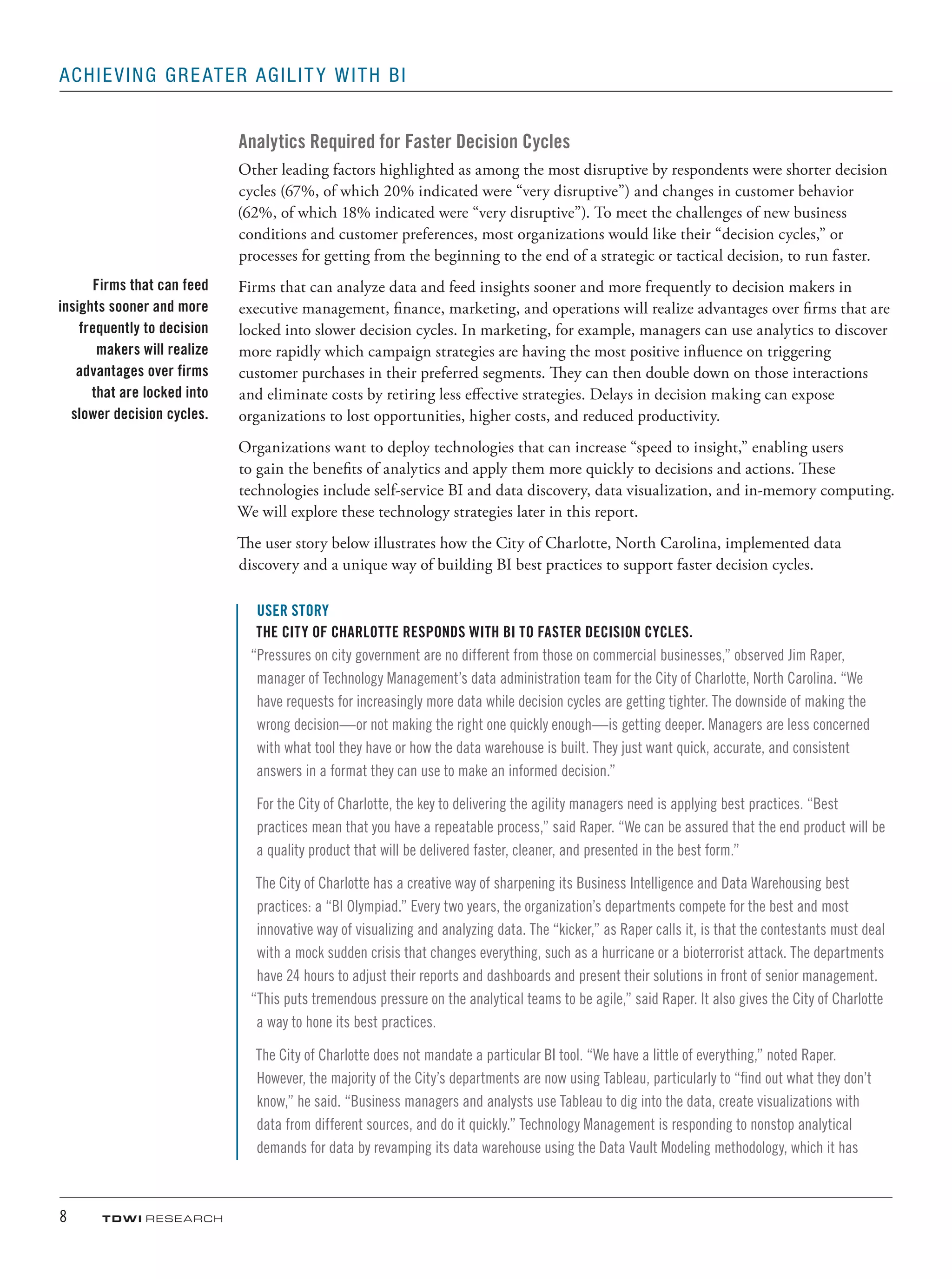 8	 TDWI research
Achieving Greater Agility with BI
Analytics Required for Faster Decision Cycles
Other leading factors highlighted as among the most disruptive by respondents were shorter decision
cycles (67%, of which 20% indicated were “very disruptive”) and changes in customer behavior
(62%, of which 18% indicated were “very disruptive”). To meet the challenges of new business
conditions and customer preferences, most organizations would like their “decision cycles,” or
processes for getting from the beginning to the end of a strategic or tactical decision, to run faster.
Firms that can analyze data and feed insights sooner and more frequently to decision makers in
executive management, finance, marketing, and operations will realize advantages over firms that are
locked into slower decision cycles. In marketing, for example, managers can use analytics to discover
more rapidly which campaign strategies are having the most positive influence on triggering
customer purchases in their preferred segments. They can then double down on those interactions
and eliminate costs by retiring less effective strategies. Delays in decision making can expose
organizations to lost opportunities, higher costs, and reduced productivity.
Organizations want to deploy technologies that can increase “speed to insight,” enabling users
to gain the benefits of analytics and apply them more quickly to decisions and actions. These
technologies include self-service BI and data discovery, data visualization, and in-memory computing.
We will explore these technology strategies later in this report.
The user story below illustrates how the City of Charlotte, North Carolina, implemented data
discovery and a unique way of building BI best practices to support faster decision cycles.
USER STORY
The City of Charlotte Responds with BI to Faster Decision Cycles.
“Pressures on city government are no different from those on commercial businesses,” observed Jim Raper,
manager of Technology Management’s data administration team for the City of Charlotte, North Carolina. “We
have requests for increasingly more data while decision cycles are getting tighter. The downside of making the
wrong decision—or not making the right one quickly enough—is getting deeper. Managers are less concerned
with what tool they have or how the data warehouse is built. They just want quick, accurate, and consistent
answers in a format they can use to make an informed decision.”
For the City of Charlotte, the key to delivering the agility managers need is applying best practices. “Best
practices mean that you have a repeatable process,” said Raper. “We can be assured that the end product will be
a quality product that will be delivered faster, cleaner, and presented in the best form.”
The City of Charlotte has a creative way of sharpening its Business Intelligence and Data Warehousing best
practices: a “BI Olympiad.” Every two years, the organization’s departments compete for the best and most
innovative way of visualizing and analyzing data. The “kicker,” as Raper calls it, is that the contestants must deal
with a mock sudden crisis that changes everything, such as a hurricane or a bioterrorist attack. The departments
have 24 hours to adjust their reports and dashboards and present their solutions in front of senior management.
“This puts tremendous pressure on the analytical teams to be agile,” said Raper. It also gives the City of Charlotte
a way to hone its best practices.
The City of Charlotte does not mandate a particular BI tool. “We have a little of everything,” noted Raper.
However, the majority of the City’s departments are now using Tableau, particularly to “find out what they don’t
know,” he said. “Business managers and analysts use Tableau to dig into the data, create visualizations with
data from different sources, and do it quickly.” Technology Management is responding to nonstop analytical
demands for data by revamping its data warehouse using the Data Vault Modeling methodology, which it has
Firms that can feed
insights sooner and more
frequently to decision
makers will realize
advantages over firms
that are locked into
slower decision cycles.
 