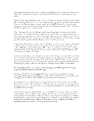 where	you	can	have	deterministic	query	response	times,	Hadoop	does	not	have	that.	A	job	can	run	
indefinitely	--	it	could	take	minutes,	it	could	take	hours.	That	consumes	a	lot	of	resources	in	the	
cluster.	
Because	of	that,	most	organizations	also	try	one	of	the	other	two	options.	The	first	is	Apache	Hive	or	
SQL	on	Hadoop.	That	works	very	well	if	you	have	a	narrow	set	of	questions	to	ask	because	it	requires	
fixed	schemas.	If	an	organization	wants	to	replace	an	existing	ETL	framework	with	something	in	
Hadoop,	and	it's	for,	say,	static	reporting	on	a	small	number	of	data	sources,	the	SQL	on	Hadoop	or	
Apache	Hive	approach	can	work	quite	well.	
Where	that	approach	runs	into	challenges	is	with	exploratory	analytics	across	an	entire	Hadoop	
cluster,	where	it's	impossible	to	define	fixed	schemas.	A	knowledge	worker	in	that	organization	may	
want	to	iterate,	ask	questions,	see	the	results,	and	ask	follow-up	questions.	They	need	to	be	able	to	
look	at	all	the	data	that	they	have	access	to	within	their	role-based	access	controls	without	having	to	
pre-define	schemas	and	be	limited	to	the	data	returned	from	those	schemas.	
Finally,	the	third	approach	is	to	extract	data	out	of	Hadoop	and	into	an	in-memory	store.	This	could	
be	Tableau	Software,	or	SAP	HANA,	or	a	variety	of	in-memory	data	stores.	That	approach	works	
really	well	if	Hadoop	is	basically	doing	batch	ETL	--	where	you're	taking	raw	data,	you're	creating	a	
set	of	results	that	can	be	interpreted	in	a	row	and	columnar	format	in	a	relational	database,	and	
you're	able	to	export	it	out	of	Hadoop.	
Customers	come	to	Splunk	when	they	don't	want	to	move	the	data	out	of	Hadoop.	They	essentially	
want	Hadoop	to	be	a	data	lake	where	they	keep	the	data	at	rest.	Organizations	may	have	security	
concerns	about	moving	data	around	too	much	or	they	don't	want	to	have	to	set	up	data	marts.	In	
those	cases,	organizations	are	using	Hadoop	as	the	data	lake,	where	they	persist	that	data	for	many	
months	or	years,	and	use	software	such	as	Hunk	to	ask	and	answer	questions	about	that	data.	
Working	with	big	data	can	also	introduce	skills	challenges,	correct?	There	just	aren't	enough	
people	around	who	understand	the	technologies.	
Absolutely.	In	fact,	that's	the	single	biggest	limitation	today	for	Hadoop	adoption.	Hadoop	is	
maturing	as	a	technology	for	storing	data	in	a	variety	of	formats	and	from	many	sources,	but	what's	
limiting	organizations	today	is	the	need	for	rare,	specialized	skill	sets	to	do	that.	...	
There's	also	a	need	to	mask	Hadoop's	complexity	so	that	non-specialists	can	ask	questions	of	the	
data.	At	the	same	time,	data	scientists	who	are	fluent	in	the	dozen-plus	projects	and	sub-projects	in	
the	Hadoop	system	can	focus	their	skills	on	advanced	statistics	and	advanced	algorithms	that	really	
benefit	from	their	knowledge.	
Unfortunately,	today	many	data	scientists	end	up	wasting	their	time	as	"data	butlers,"	where	they	
have	colleagues	in	the	line	of	business	or	corporate	departments	who	have	analytics	tasks.	Those	
colleagues	don't	have	the	advanced	skill	sets	needed	to	ask	and	get	answers	to	questions	in	Hadoop.	
Accordingly,	data	scientists	are	basically	setting	up	access	for	their	non-specialist	colleagues	rather	
than	spending	their	time	doing	what	they	are	really	there	for,	which	is	advanced	statistics	and	
algorithms	that	really	do	require	a	custom,	personalized	approach.	
	 	
 