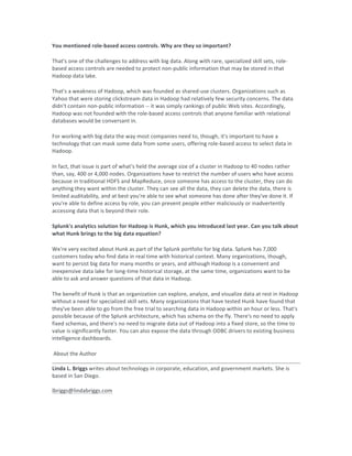 You	mentioned	role-based	access	controls.	Why	are	they	so	important?	
That's	one	of	the	challenges	to	address	with	big	data.	Along	with	rare,	specialized	skill	sets,	role-
based	access	controls	are	needed	to	protect	non-public	information	that	may	be	stored	in	that	
Hadoop	data	lake.	
That's	a	weakness	of	Hadoop,	which	was	founded	as	shared-use	clusters.	Organizations	such	as	
Yahoo	that	were	storing	clickstream	data	in	Hadoop	had	relatively	few	security	concerns.	The	data	
didn't	contain	non-public	information	--	it	was	simply	rankings	of	public	Web	sites.	Accordingly,	
Hadoop	was	not	founded	with	the	role-based	access	controls	that	anyone	familiar	with	relational	
databases	would	be	conversant	in.	
For	working	with	big	data	the	way	most	companies	need	to,	though,	it's	important	to	have	a	
technology	that	can	mask	some	data	from	some	users,	offering	role-based	access	to	select	data	in	
Hadoop.	
In	fact,	that	issue	is	part	of	what's	held	the	average	size	of	a	cluster	in	Hadoop	to	40	nodes	rather	
than,	say,	400	or	4,000	nodes.	Organizations	have	to	restrict	the	number	of	users	who	have	access	
because	in	traditional	HDFS	and	MapReduce,	once	someone	has	access	to	the	cluster,	they	can	do	
anything	they	want	within	the	cluster.	They	can	see	all	the	data,	they	can	delete	the	data,	there	is	
limited	auditability,	and	at	best	you're	able	to	see	what	someone	has	done	after	they've	done	it.	If	
you're	able	to	define	access	by	role,	you	can	prevent	people	either	maliciously	or	inadvertently	
accessing	data	that	is	beyond	their	role.	
Splunk's	analytics	solution	for	Hadoop	is	Hunk,	which	you	introduced	last	year.	Can	you	talk	about	
what	Hunk	brings	to	the	big	data	equation?	
We're	very	excited	about	Hunk	as	part	of	the	Splunk	portfolio	for	big	data.	Splunk	has	7,000	
customers	today	who	find	data	in	real	time	with	historical	context.	Many	organizations,	though,	
want	to	persist	big	data	for	many	months	or	years,	and	although	Hadoop	is	a	convenient	and	
inexpensive	data	lake	for	long-time	historical	storage,	at	the	same	time,	organizations	want	to	be	
able	to	ask	and	answer	questions	of	that	data	in	Hadoop.	
The	benefit	of	Hunk	is	that	an	organization	can	explore,	analyze,	and	visualize	data	at	rest	in	Hadoop	
without	a	need	for	specialized	skill	sets.	Many	organizations	that	have	tested	Hunk	have	found	that	
they've	been	able	to	go	from	the	free	trial	to	searching	data	in	Hadoop	within	an	hour	or	less.	That's	
possible	because	of	the	Splunk	architecture,	which	has	schema	on	the	fly.	There's	no	need	to	apply	
fixed	schemas,	and	there's	no	need	to	migrate	data	out	of	Hadoop	into	a	fixed	store,	so	the	time	to	
value	is	significantly	faster.	You	can	also	expose	the	data	through	ODBC	drivers	to	existing	business	
intelligence	dashboards.	
	About	the	Author	
	
Linda	L.	Briggs	writes	about	technology	in	corporate,	education,	and	government	markets.	She	is	
based	in	San	Diego.		
	
lbriggs@lindabriggs.com	
 