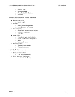 TDWI Data Visualization Principles and Practices Course Outline
© TDWI 3
o Points in Time
o Continuous Data
o Visual Methods for Patterns
o Examples
Module 4 - Visualization and Business Intelligence
 Visualization and BI
o Supporting BI
 Analytics
o From Exploration to Models
o From Questions to Answers
 Visual Reporting
o Dashboards, Scorecards, and Reports
o Promoting Interaction
o Animation
 Infographics
o Visual Design plus Graphic Design
o Simple Graphs Versus Infographics
o Design
o Team and Process
 Data Storytelling
o Statistics Versus Stories
o Visual with Narrative
Module 5 - Tools and Resources
 Data Visualization Tools
o A Technology Overview
 Best Practices in Visualization
o Advice from the Master
 