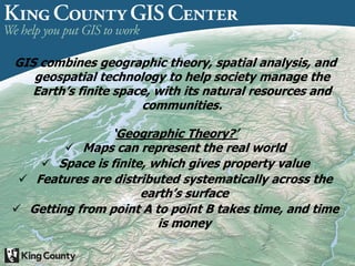 GIS combines geographic theory, spatial analysis, and
geospatial technology to help society manage the
Earth’s finite space, with its natural resources and
communities.
‘Geographic Theory?’
 Maps can represent the real world
 Space is finite, which gives property value
 Features are distributed systematically across the
earth’s surface
 Getting from point A to point B takes time, and time
is money
 