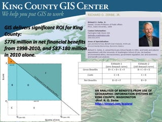 AN ANALYSIS OF BENEFITS FROM USE OF
GEOGRAPHIC INFORMATION SYSTEMS BY
KING COUNTY, WASHINGTON
-Prof. R. O. Zerbe
http://tinyurl.com/kcgisroi
GIS delivers significant ROI for King
County:
$776 million in net financial benefits
from 1998-2010, and $87-180 million
in 2010 alone.
 