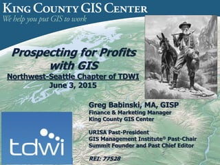 Prospecting for Profits
with GIS
Northwest-Seattle Chapter of TDWI
June 3, 2015
Greg Babinski, MA, GISP
Finance & Marketing Manager
King County GIS Center
URISA Past-President
GIS Management Institute® Past-Chair
Summit Founder and Past Chief Editor
REI: 77528
 
