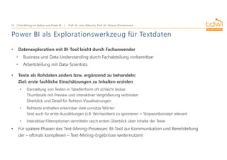 Prof. Dr. Jens Albrecht, Prof. Dr. Roland Zimmermann
Text Mining mit Python und Power BI
13
Power BI als Explorationswerkzeug für Textdaten
• Datenexploration mit BI-Tool leicht durch Fachanwender
• Business und Data Understanding durch Fachabteilung vorbereitbar
• Arbeitsteilung mit Data-Scientists
• Texte als Rohdaten anders bzw. ergänzend zu behandeln:
Ziel: erste fachliche Einschätzungen zu Inhalten erzielen
• Darstellung von Texten in Tabellenform oft schlecht lesbar:
Thumbnails mit Preview und interaktiver Vergrößerung verbinden
Überblick und Detail für Rohtext-Visualisierungen
• Rohtexte enthalten erkennbar viele unnütze Wörter:
Sind auch für erste Auszählungen (z.B. Wortwolken) zu ignorieren = Stopwortkonzept relevant
• Interaktive Filteroptionen vermitteln rasch ersten Überblick über Inhalte der Texte
• Für spätere Phasen des Text-Mining-Prozesses: BI-Tool zur Kommunikation und Bereitstellung
der – oftmals komplexen – Text-Mining-Ergebnisse weiternutzen!
 