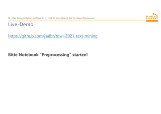 Prof. Dr. Jens Albrecht, Prof. Dr. Roland Zimmermann
Text Mining mit Python und Power BI
18
Live-Demo
https://github.com/jsalbr/tdwi-2021-text-mining
Bitte Notebook "Preprocessing" starten!
 
