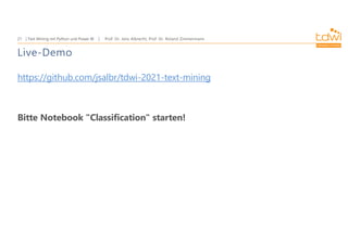 Prof. Dr. Jens Albrecht, Prof. Dr. Roland Zimmermann
Text Mining mit Python und Power BI
21
Live-Demo
https://github.com/jsalbr/tdwi-2021-text-mining
Bitte Notebook "Classification" starten!
 